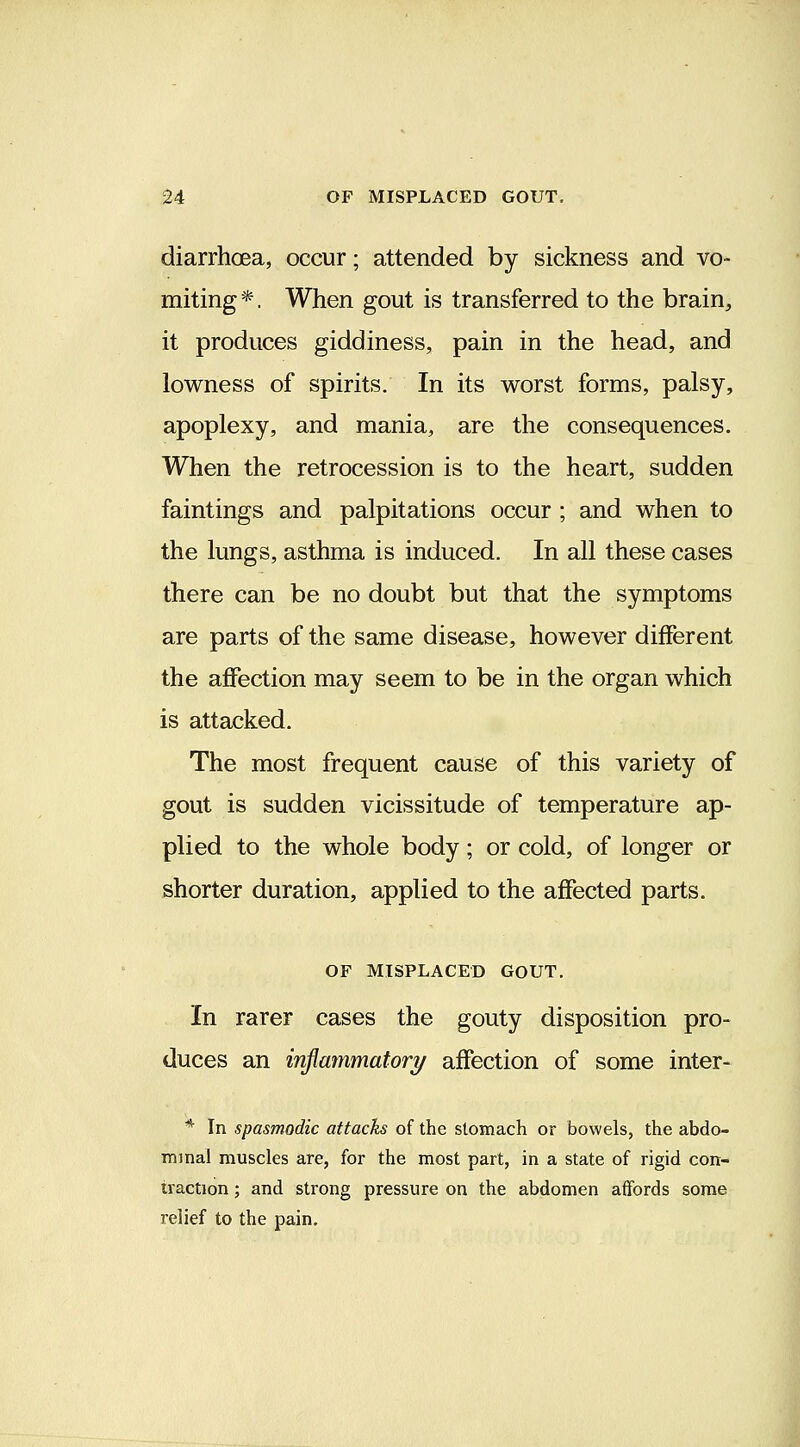 diarrhoea, occur; attended by sickness and vo- miting *. When gout is transferred to the brain, it produces giddiness, pain in the head, and lowness of spirits. In its worst forms, palsy, apoplexy, and mania, are the consequences. When the retrocession is to the heart, sudden faintings and palpitations occur ; and when to the lungs, asthma is induced. In all these cases there can be no doubt but that the symptoms are parts of the same disease, however different the affection may seem to be in the organ which is attacked. The most frequent cause of this variety of gout is sudden vicissitude of temperature ap- plied to the whole body; or cold, of longer or shorter duration, applied to the affected parts. OF MISPLACED GOUT. In rarer cases the gouty disposition pro- duces an injimnmatory affection of some inter- * In spasmodic attacks of the stomach or bowels, the abdo- minal muscles are, for the most part, in a state of rigid con- traction ; and strong pressure on the abdomen affords some relief to the pain.