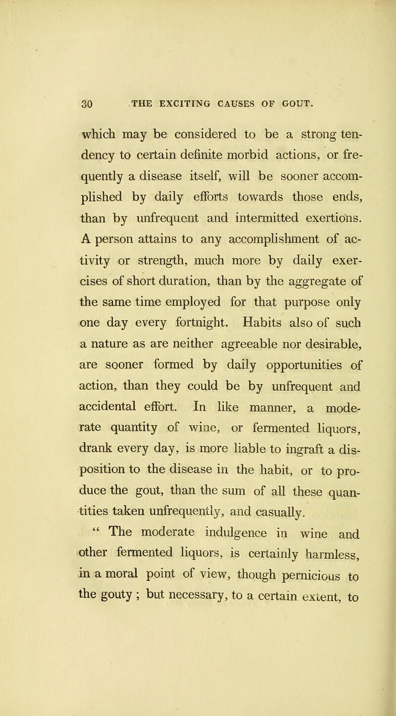 which may be considered to be a strong ten- dency to certain definite morbid actions, or fre- quently a disease itself, will be sooner accom- plished by daily efforts towards those ends, than by unfrequent and intermitted exertions. A person attains to any accomplishment of ac- tivity or strength, much more by daily exer- cises of short duration, than by the aggregate of the same time employed for that purpose only one day every fortnight. Habits also of such a nature as are neither agreeable nor desirable, are sooner formed by daily opportunities of action, than they could be by unfrequent and accidental effort. In like manner, a mode- rate quantity of wine, or fermented liquors, drank every day, is more liable to ingraft a dis- position to the disease in the habit, or to pro- duce the gout, than the sum of all these quan- tities taken unfrequently, and casually. *' The moderate indulgence in wine and other fermented liquors, is certainly harmless, in a moral point of view, though pernicious to the gouty ; but necessary, to a certain extent, to