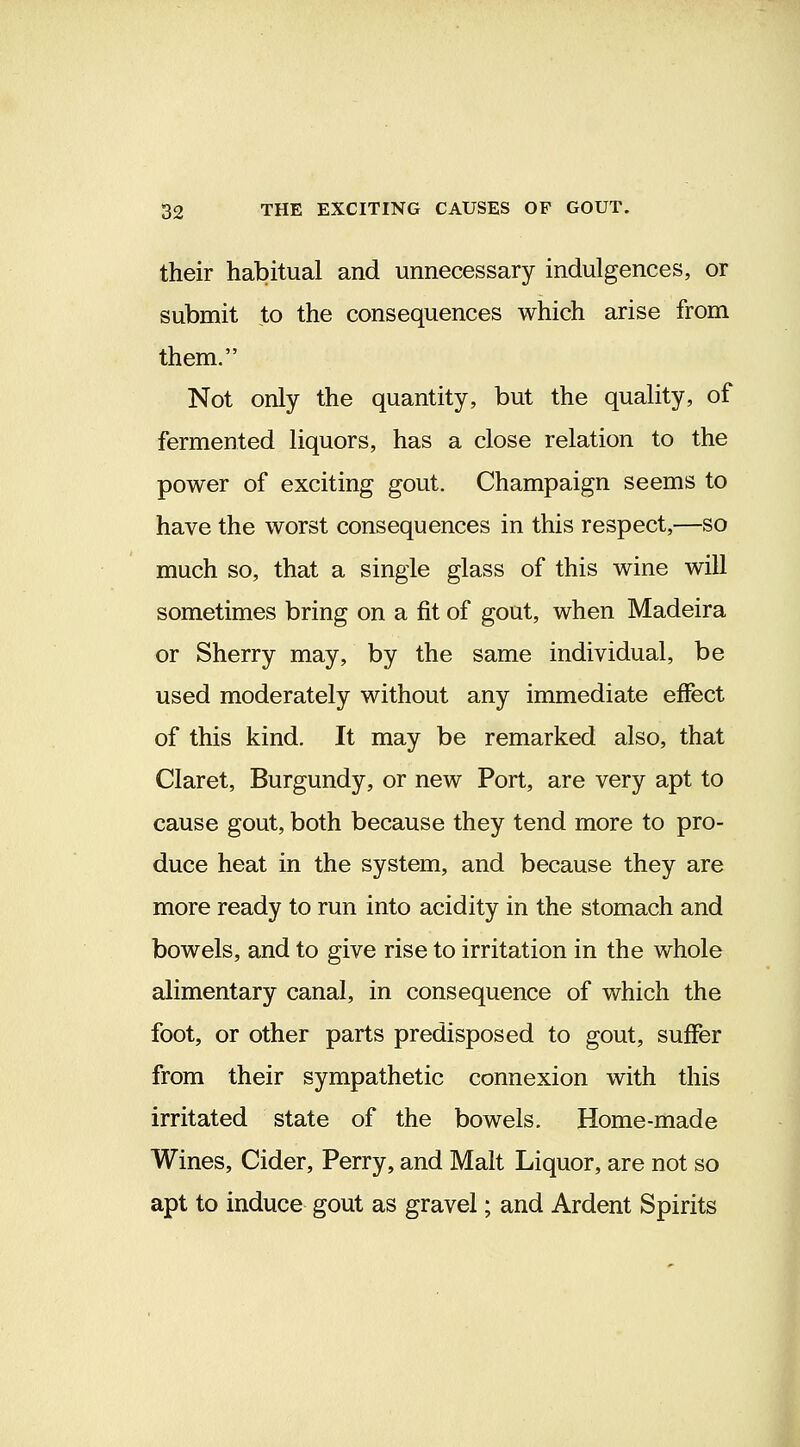 their habitual and unnecessary indulgences, or submit to the consequences which arise from them. Not only the quantity, but the quality, of fermented liquors, has a close relation to the power of exciting gout. Champaign seems to have the worst consequences in this respect,—so much so, that a single glass of this wine will sometimes bring on a fit of gout, when Madeira or Sherry may, by the same individual, be used moderately without any immediate effect of this kind. It may be remarked also, that Claret, Burgundy, or new Port, are very apt to cause gout, both because they tend more to pro- duce heat in the system, and because they are more ready to run into acidity in the stomach and bowels, and to give rise to irritation in the whole alimentary canal, in consequence of which the foot, or other parts predisposed to gout, suffer from their sympathetic connexion with this irritated state of the bowels. Home-made Wines, Cider, Perry, and Malt Liquor, are not so apt to induce gout as gravel; and Ardent Spirits