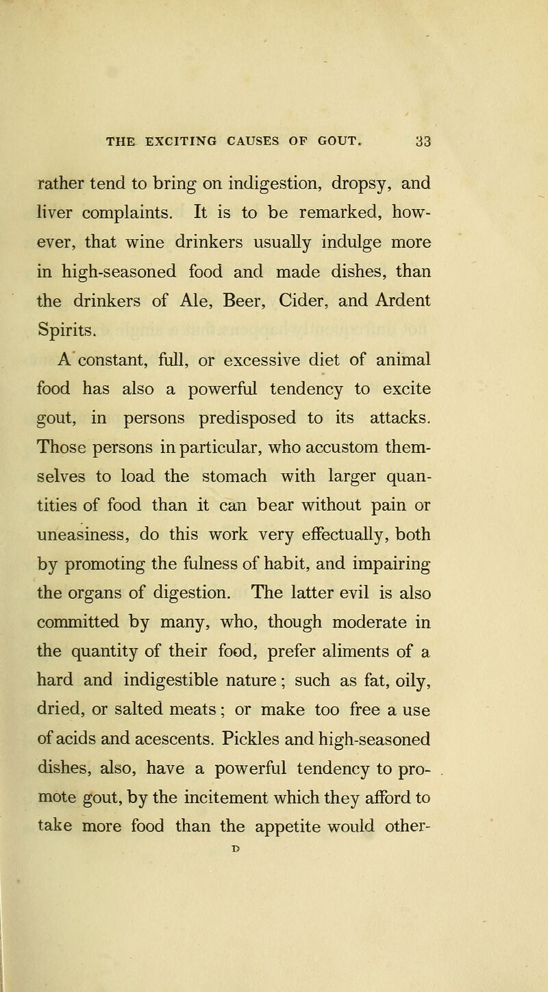 rather tend to bring on indigestion, dropsy, and liver complaints. It is to be remarked, how- ever, that wine drinkers usually indulge more in high-seasoned food and made dishes, than the drinkers of Ale, Beer, Cider, and Ardent Spirits. A constant, full, or excessive diet of animal food has also a powerful tendency to excite gout, in persons predisposed to its attacks. Those persons in particular, who accustom them- selves to load the stomach with larger quan- tities of food than it can bear without pain or uneasiness, do this work very effectually, both by promoting the fulness of habit, and impairing the organs of digestion. The latter evil is also committed by many, who, though moderate in the quantity of their food, prefer aliments of a hard and indigestible nature; such as fat, oily, dried, or salted meats; or make too free a use of acids and acescents. Pickles and high-seasoned dishes, also, have a powerful tendency to pro- mote gout, by the incitement which they afford to take more food than the appetite would other-