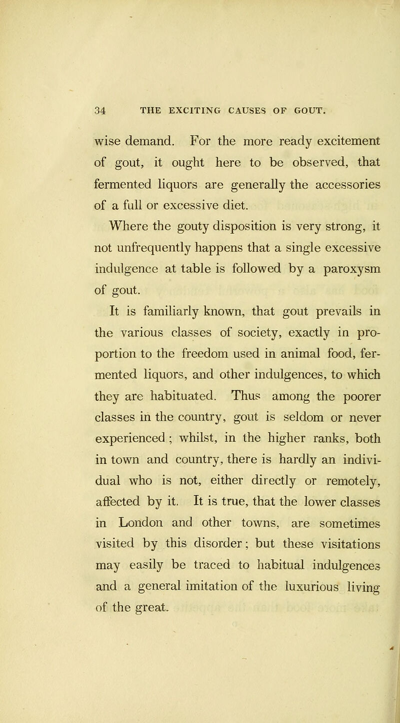 wise demand. For the more ready excitement of gout, it ought here to be observed, that fermented liquors are generally the accessories of a full or excessive diet. Where the gouty disposition is very strong, it not unfrequently happens that a single excessive indulgence at table is followed by a paroxysm of gout. It is familiarly known, that gout prevails in the various classes of society, exactly in pro- portion to the freedom used in animal food, fer- mented liquors, and other indulgences, to which they are habituated. Thus among the poorer classes in the country, gout is seldom or never experienced ; whilst, in the higher ranks, both in town and country, there is hardly an indivi- dual who is not, either directly or remotely, affected by it. It is true, that the lower classes in London and other towns, are sometimes visited by this disorder; but these visitations may easily be traced to habitual indulgences and a general imitation of the luxurious living of the great.