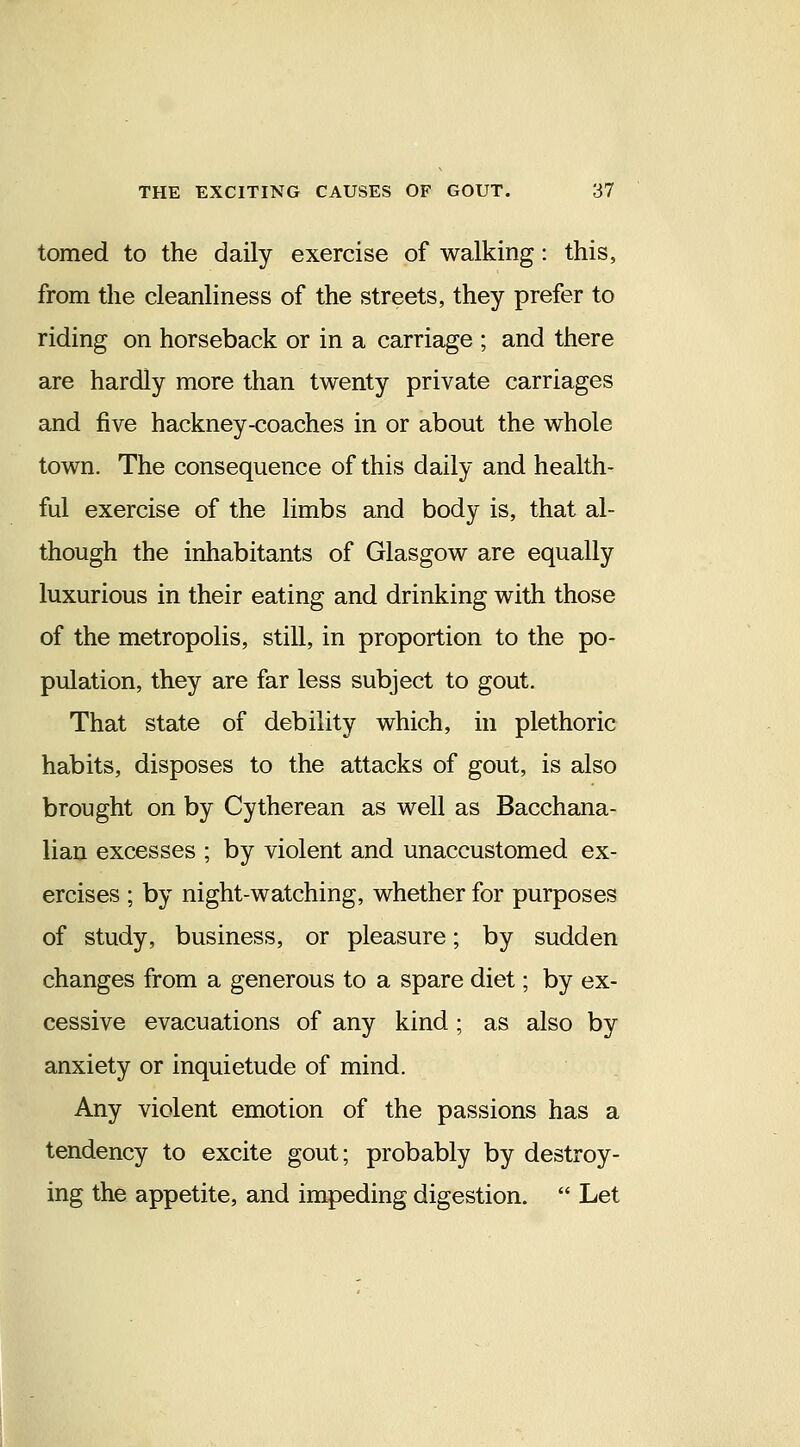 tomed to the daily exercise of walking: this, from the cleanliness of the streets, they prefer to riding on horseback or in a carriage ; and there are hardly more than twenty private carriages and five hackney-coaches in or about the whole town. The consequence of this daily and health- ful exercise of the limbs and body is, that al- though the inhabitants of Glasgow are equally luxurious in their eating and drinking with those of the metropolis, still, in proportion to the po- pulation, they are far less subject to gout. That state of debility which, in plethoric habits, disposes to the attacks of gout, is also brought on by Cytherean as well as Bacchana- lian excesses ; by violent and unaccustomed ex- ercises ; by night-watching, whether for purposes of study, business, or pleasure; by sudden changes from a generous to a spare diet; by ex- cessive evacuations of any kind; as also by anxiety or inquietude of mind. Any violent emotion of the passions has a tendency to excite gout; probably by destroy- ing the appetite, and impeding digestion.  Let