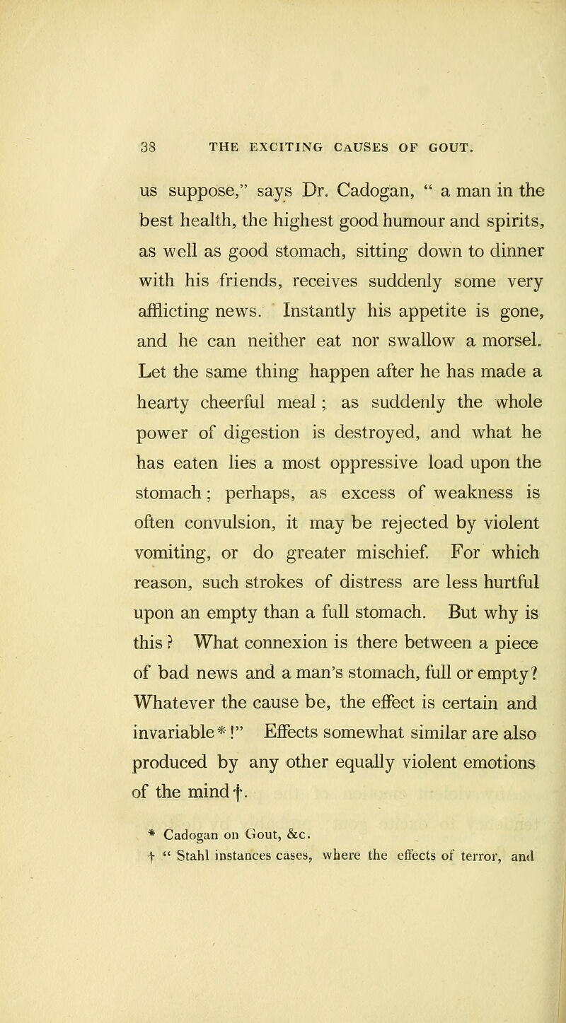 US suppose, says Dr. Cadogan,  a man in the best health, the highest good humour and spirits, as well as good stomach, sitting down to dinner with his friends, receives suddenly some very afflicting news. Instantly his appetite is gone, and he can neither eat nor swallow a morsel. Let the same thing happen after he has made a hearty cheerful meal; as suddenly the whole power of digestion is destroyed, and what he has eaten lies a most oppressive load upon the stomach; perhaps, as excess of weakness is often convulsion, it may be rejected by violent vomiting, or do greater mischief For which reason, such strokes of distress are less hurtful upon an empty than a full stomach. But why is this ? What connexion is there between a piece of bad news and a man's stomach, full or empty? Whatever the cause be, the eiFect is certain and invariable*! Effects somewhat similar are also produced by any other equally violent emotions of the mindf. * Cadogan on Gout, &c. t  Stahl instances cases, where the effects of terror, ami