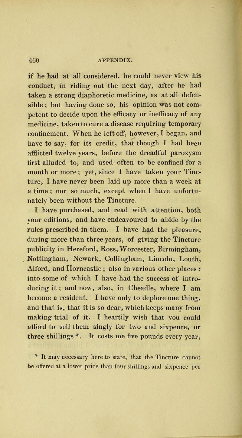 if he had at all considered, he could never view his conduct, in riding out the next day, after he had taken a strong diaphoretic medicine, as at all defen- sible ; but having done so, his opinion was not com- petent to decide upon the efficacy or inefficacy of any medicine, taken to cure a disease requiring temporary confinement. When he left off, however, I began, and have to say, for its credit, that though I had been afflicted twelve years, before the dreadful paroxysm first alluded to, and used often to be confined for a month or more; yet, since I have taken your Tinc- ture, I have never been laid up more than a week at a time ; nor so much, except when I have unfortu- nately been without the Tincture. I have purchased, and read with attention, both your editions, and have endeavoured to abide by the rules prescribed in them. I have had the pleasure, during more than three years, of giving the Tincture publicity in Hereford, Ross, Worcester, Birmingham, Nottingham, Newark, Collingham, Lincoln, Louth, Alford, and Horncastle; also in various other places ; into some of which I have had the success of intro- ducing it ; and now, also, in Cheadle, where I am become a resident. I have only to deplore one thing, and that is, that it is so dear, which keeps many from making trial of it. I heartily wish that you could afford to sell them singly for two and sixpence, or three shillings *. It costs me five pounds every year, * It may necessary here to state, that the Tincture cauncit be offered at a lower price than four shillings and sixpence per