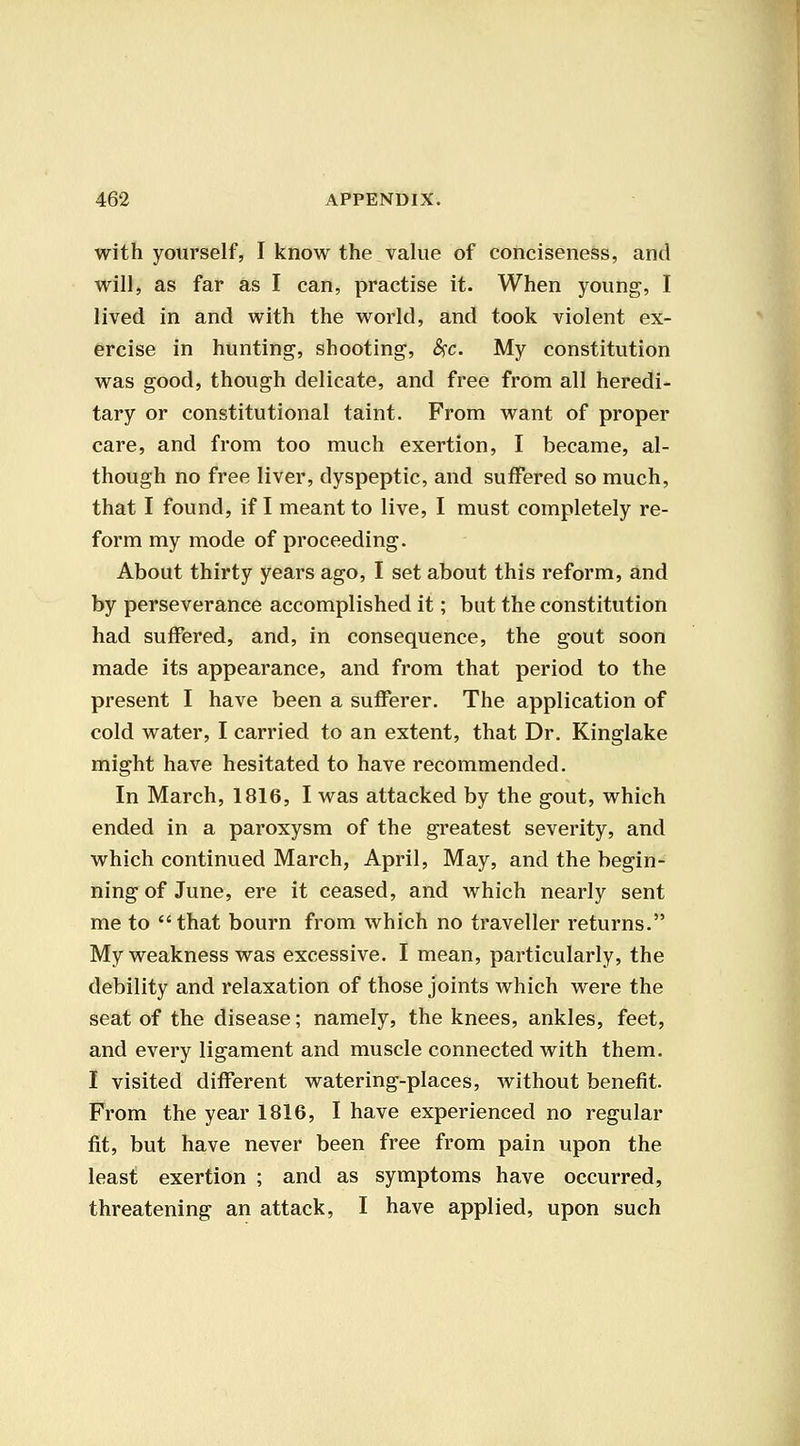 with yourself, I know the value of conciseness, and will, as far as I can, practise it. When young, I lived in and with the world, and took violent ex- ercise in hunting, shooting, &)C. My constitution was good, though delicate, and free from all heredi- tary or constitutional taint. From want of proper care, and from too much exertion, I became, al- though no free liver, dyspeptic, and suffered so much, that I found, if I meant to live, I must completely re- form my mode of proceeding. About thirty years ago, I set about this reform, and by perseverance accomplished it; but the constitution had suffered, and, in consequence, the gout soon made its appearance, and from that period to the present I have been a sufferer. The application of cold water, I carried to an extent, that Dr. Kinglake might have hesitated to have recommended. In March, 1816, I was attacked by the gout, which ended in a paroxysm of the greatest severity, and which continued March, April, May, and the begin- ning of June, ere it ceased, and which nearly sent me to that bourn from which no traveller returns. My weakness was excessive. I mean, particularly, the debility and relaxation of those joints which were the seat of the disease; namely, the knees, ankles, feet, and every ligament and muscle connected with them. I visited different watering-places, without benefit. From the year 1816, I have experienced no regular fit, but have never been free from pain upon the least exertion ; and as symptoms have occurred, threatening an attack, I have applied, upon such