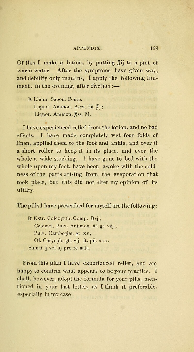 Of this I make a lotion, by putting f ij to a pint of warm water. After the symptoms have given way, and debility only rerftains, I apply the following lini- ment, in the evening, after friction :— R Linim. Sapon. Corap. Liquor. Ammon. Acet. aa ^j; Liquor. Ammon. ^ss. M. I have experienced relief from the lotion, and no bad eifects. I have made completely wet four folds of linen, applied them to the foot and ankle, and over it a short roller to keep it in its place, and over the whole a wide stocking. I have gone to bed with the whole upon my foot, have been awoke with the cold- ness of the parts arising from the evaporation that took place, but this did not alter my opinion of its utility. The pills I have prescribed for myself are the following: R Extr. Colocynth. Comp. 9vi; Calomel. Pulv. Antimon. aa gr. viij ; Pulv. Cambogise, gr. xv ; Ol. Caryoph. gtt. vij. ft. pil. xxx. Sumat ij vel iij pro re nata. From this plan I have experienced relief, and am happy to confirm what appears to be your practice. I shall, however, adopt the formula for your pills, men- tioned in your last letter, as I think it preferable, especially in my case.