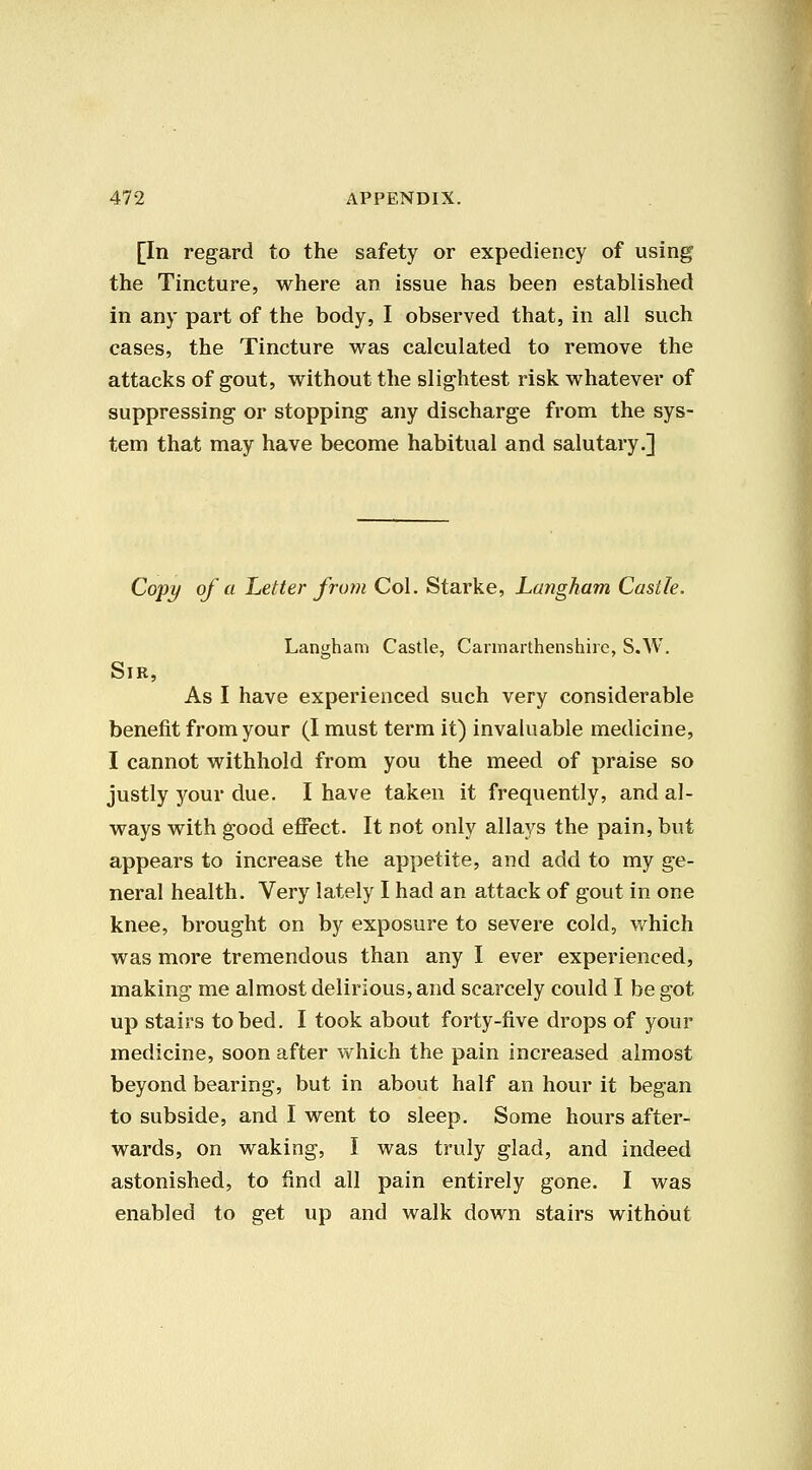 [In regard to the safety or expediency of using the Tincture, where an issue has been established in any part of the body, I observed that, in all such cases, the Tincture was calculated to remove the attacks of gout, without the slightest risk whatever of suppressing or stopping any discharge from the sys- tem that may have become habitual and salutary.] Coj)^ of a Letter frutn Col. Starke, Langham Castle. Langham Castle, Cannartheiishirc, S.W. Sir, As I have experienced such very considerable benefit from your (I must term it) invaluable medicine, I cannot withhold from you the meed of praise so justly your due. I have taken it frequently, and al- ways with good effect. It not only allays the pain, but appears to increase the appetite, and add to my ge- neral health. Very lately I had an attack of gout in one knee, brought on by exposure to severe cold, which was more tremendous than any I ever experienced, making me almost delirious, and scarcely could I be got up stairs to bed. I took about forty-five drops of your medicine, soon after which the pain increased almost beyond bearing, but in about half an hour it began to subside, and I went to sleep. Some hours after- wards, on waking, I was truly glad, and indeed astonished, to find all pain entirely gone. I was enabled to get up and walk down stairs without