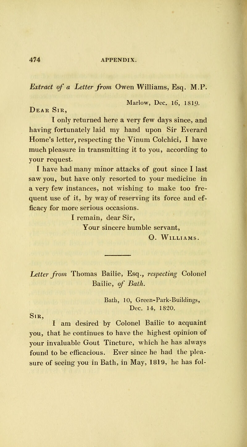 Extract of a Letter from Owen Williams, Esq. M.P. Marlow, Dec. \6, ISI9. Dear Sir, I only returned here a very few days since, and having fortunately laid my hand upon Sir Everard Home's letter, respecting the Vinum Colchici, I have much pleasure in transmitting it to you, according to your request. I have had many minor attacks of gout since I last saw you, but have only resorted to your medicine in a very few instances, not wishing to make too fre- quent use of it, by way of reserving its force and ef- ficacy for more serious occasions. I remain, dear Sir, Your sincere humble servant, O. Williams. Letter from Thomas Bailie, Esq., respecting Colonel Bailie, of Bath. Bath, 10, Green-Park-Buildings, Dec. 14, 1820. Sir, I am desired by Colonel Bailie to acquaint you, that he continues to have the highest opinion of your invaluable Gout Tincture, which he has always found to be efficacious. Ever since he had the plea- sure of seeing you in Bath, in May, 1819, he has fol-