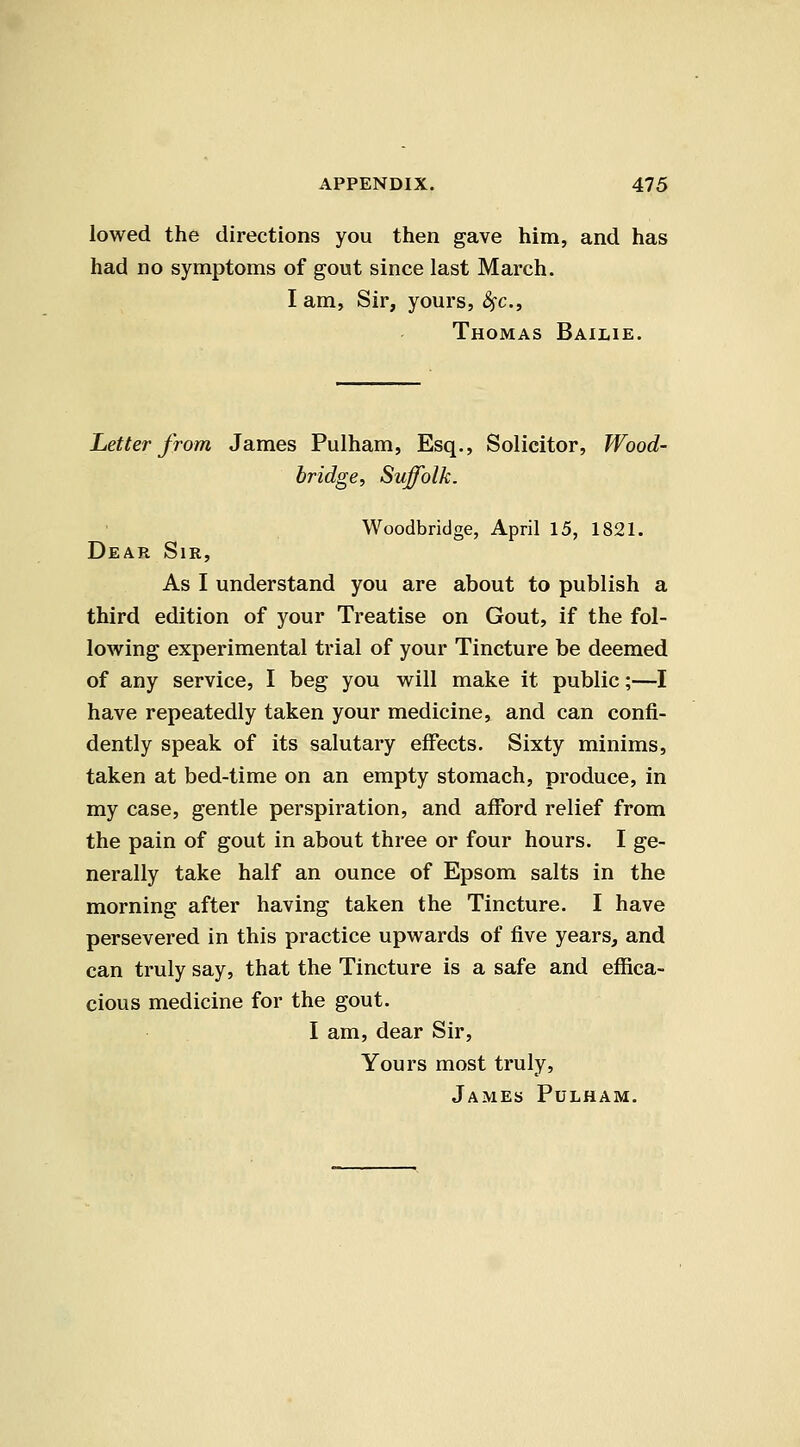 lowed the directions you then gave him, and has had no symptoms of gout since last March. I am. Sir, yours, ^c, Thomas Bailie. Letter from James Pulham, Esq., Solicitor, Wood- bridge, Suffolk. Woodbridge, April 15, 1821. Dear Sir, As I understand you are about to publish a third edition of your Treatise on Gout, if the fol- lowing experimental trial of your Tincture be deemed of any service, I beg you will make it public;—I have repeatedly taken your medicine, and can confi- dently speak of its salutary effects. Sixty minims, taken at bed-time on an empty stomach, produce, in my case, gentle perspiration, and afford relief from the pain of gout in about three or four hours. I ge- nerally take half an ounce of Epsom salts in the morning after having taken the Tincture. I have persevered in this practice upwards of five years, and can truly say, that the Tincture is a safe and effica- cious medicine for the gout. I am, dear Sir, Yours most truly, James Pulham.