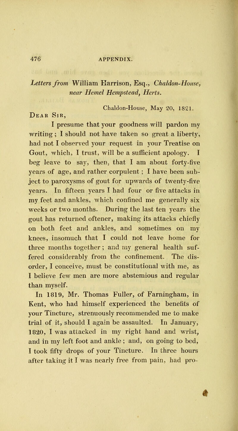 Letters from William Harrison, Esq., Chaldon-House, near Hemel Hempstead, Herts. Chaldon-House, May 20, 1821. Dear Sir, I presume that your goodness will pardon my writing; I should not have taken so great a liberty, had not I observed your request in your Treatise on Gout, which, I trust, will be a sufficient apology. I beg leave to say, then, that I am about forty-five years of age, and rather corpulent; I have been sub- ject to paroxysms of gout for upwards of twenty-five years. In fifteen years I had four or five attacks in my feet and ankles, which confined me generally six weeks or two months. During the last ten years the gout has returned oftener, making its attacks chiefly on both feet and ankles, and sometimes on my knees, insomuch that I could not leave home for three months together; and my general health suf- fered considerably from the confinement. The dis- order, I conceive, must be constitutional with me, as I believe few men are more abstemious and regular than myself. In 1819, Mr. Thomas Fuller, of Farningham, in Kent, who had himself experienced the benefits of your Tincture, strenuously recommended me to make trial of it, should I again be assaulted. In January, 1820, I was attacked in my right hand and wrist, and in my left foot and ankle ; and, on going to bed, I took fifty drops of your Tincture. In three hours after taking it I was nearly free from pain, had pro-