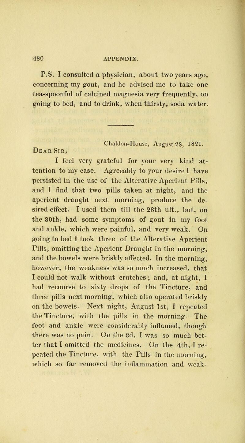 P.S. I consulted a physician, about two years ago, concerning my gout, and he advised me to take one tea-spoonful of calcined magnesia very frequently, on going to bed, and to drink, when thirsty, soda water. Chaldon-House, August 28, 1821. Dear Sir, I feel very grateful for your very kind at- tention to my case. Agreeably to your desire I have persisted in the use of the Alterative Aperient Pills, and I find that two pills taken at night, and the aperient draught next morning, produce the de- sired effect. I used them till the 28th ult., but, on the 30th, had some symptoms of gout in my foot and ankle, which were painful, and very weak. On going to bed I took three of the Alterative Aperient Pills, omitting the Aperient Draught in the morning, and the bowels were briskly affected. In the morning, however, the weakness was so much increased, that I could not walk without crutches; and, at night, I had recourse to sixty drops of the Tincture, and three pills next morning, which also operated briskly on the bowels. Next night, August 1st, I repeated the Tincture, with the pills in the morning. The foot and ankle were considerably inflamed, though there was no pain. On the 3d, I was so much bet- ter that I omitted the medicines. On the 4th, I re- peated the Tincture, with the Pills in the morning, which so far removed the inflammation and weak-