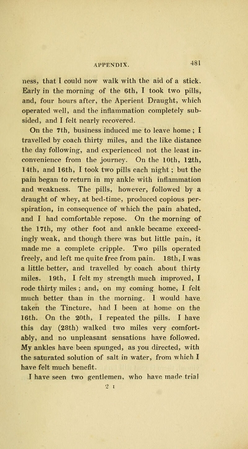 nessj that I could now walk with the aid of a stick. Early in the morning of the 6th, I took two pills, and, four hours after, the Aperient Draught, which operated well, and the inflammation completely sub- sided, and I felt nearly recovered. On the Tth, business induced me to leave home; I travelled by coach thirty miles, and the like distance the day following, and experienced not the least in- convenience from the journey. On the 10th, 12th, 14th, and 16th, I took two pills each night; but the pain began to return in my ankle with inflammation and weakness. The pills, however, followed by a draught of whey, at bed-time, produced copious per- spiration, in consequence of which the pain abated, and I had comfortable repose. On the morning of the 17th, my other foot and ankle became exceed- ingly weak, and though there was but little pain, it made me a complete cripple. Two pills operated freely, and left me quite free from pain. 18th, I was a little better, and travelled by coach about thirty miles. 19th, I felt my strength much improved, I rode thirty miles ; and, on my coming home, I felt much better than in the morning. I would have, taken the Tincture, had I been at home on the 16th. On the 20th, I repeated the pills. I have this day (28th) walked two miles very comfort- ably, and no unpleasant sensations have followed. My ankles have been spunged, as you directed, with the saturated solution of salt in water, from which I have felt much benefit. I have seen two gentlemen, who have made trial 2 I