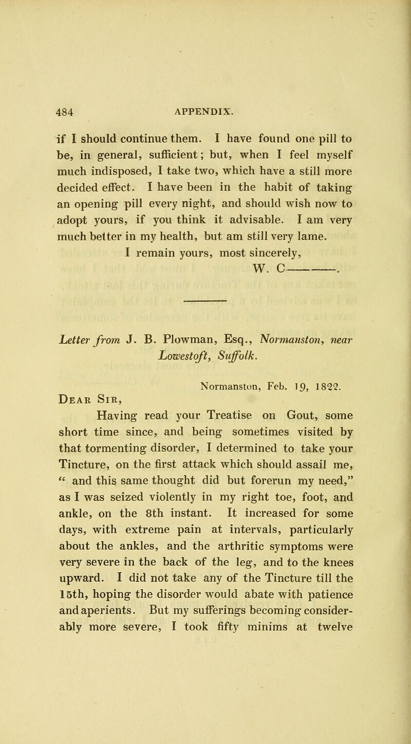 if I should continue them. I have found one pill to be, in general, sufficient; but, when I feel myself much indisposed, I take two, which have a still more decided effect. I have been in the habit of taking an opening pill every night, and should wish now to adopt yours, if you think it advisable. I am very much belter in my health, but am still very lame. I remain yours, most sincerely, W. C . Letter from J. B. Plowman, Esq., Normanston^ near Lowestoft, Suffolk. Normanston, Feb. 19, 1822. Dear Sir, Having read your Treatise on Gout, some short time since, and being sometimes visited by that tormenting disorder, I determined to take your Tincture, on the first attack which should assail me,  and this same thought did but forerun my need, as I was seized violently in my right toe, foot, and ankle, on the 8th instant. It increased for some days, with extreme pain at intervals, particularly about the ankles, and the arthritic symptoms were very severe in the back of the leg, and to the knees upward. I did not take any of the Tincture till the 15th, hoping the disorder would abate with patience and aperients. But my sufferings becoming consider- ably more severe, I took fifty minims at twelve