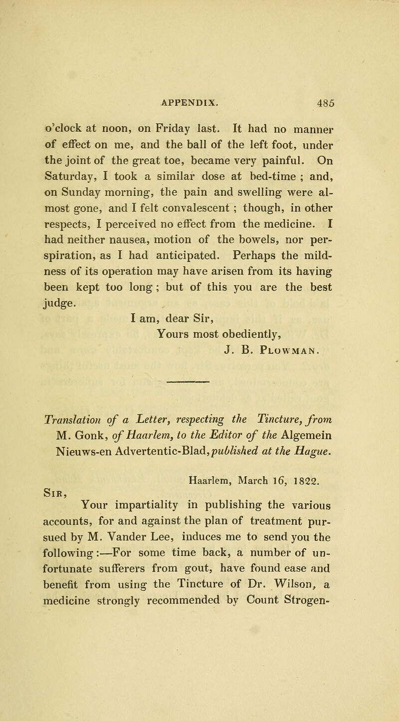 o'clock at noon, on Friday last. It had no manner of effect on me, and the ball of the left foot, under the joint of the great toe, became very painful. On Saturday, I took a similar dose at bed-time ; and, on Sunday morning, the pain and swelling were al- most gone, and I felt convalescent ; though, in other respects, I perceived no effect from the medicine. I had neither nausea, motion of the bowels, nor per- spiration, as I had anticipated. Perhaps the mild- ness of its operation may have arisen from its having been kept too long; but of this you are the best judge. I am, dear Sir, Yours most obediently, J. B. Plowman. Translation of a Letter, respecting the Tincture, from M. Gonk, of Haarlem, to the Editor of the Algemein Nieuws-en AdveYtentiC'Bla.d,published at the Hague. Haarlem, March l6, 1822. SiK, Your impartiality in publishing the various accounts, for and against the plan of treatment pur- sued by M. Vander Lee, induces me to send you the following:—For some time back, a number of un- fortunate sufferers from gout, have found ease and benefit from using the Tincture of Dr. Wilson, a medicine strongly recommended by Count Strogen-