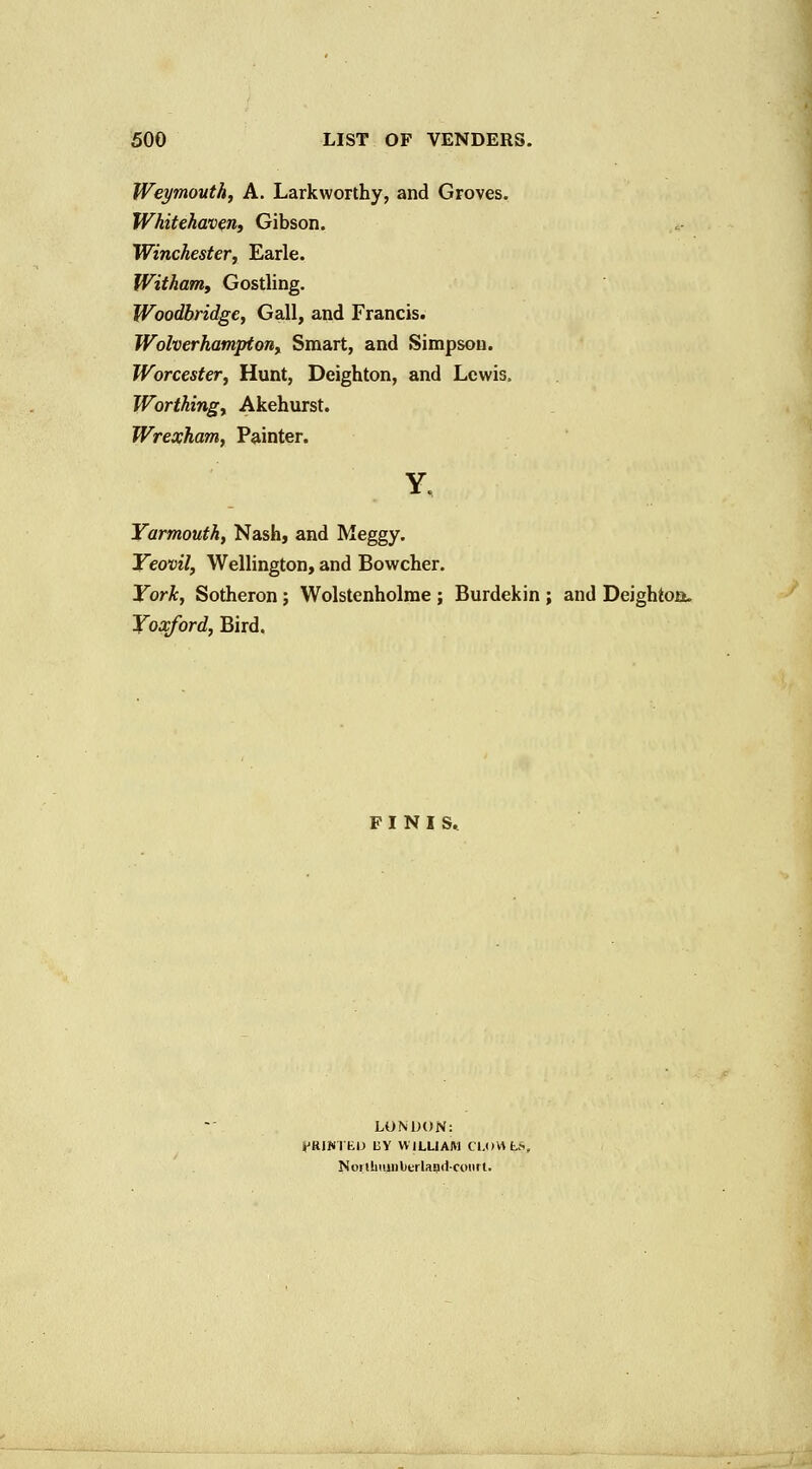 1 500 LIST OF VENDERS. Weymouth, A. Larkworthy, and Groves. Whitehaven, Gibson. Winchester, Earle. Witham, Gostling. Woodbridge, Gall, and Francis. Wolverhampton, Smart, and Simpson. Worcester, Hunt, Deighton, and Lewis. Worthing, Akehurst. Wrexham, Painter. Yarmouth, Nash, and Meggy. Yeovil, Wellington, and Bowcher. York, Sotheron; Wolstenholme ; Burdekin ; and Deightoa. Yoxford, Bird. FINIS, LONDON: K^RiNrtD UY WILLIAM CLOMt^, Noi ihiiiDbtrlapd-coiirl.