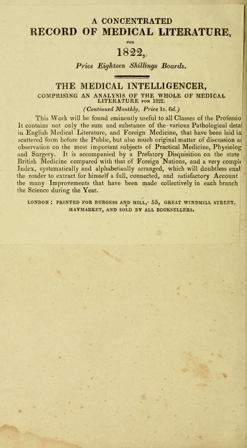 A CONCENTRATED RECORD OF MEDICAL LITERATURE, FOR 1822, Price Eighteen Shillings Boards. THE MEDICAL INTELLIGENCER, COMPRISING AN ANALYSIS OF THE WHOLE OF MEDICAL LITERATURE for 1822. (Continued Monthly^ Price Is. Qd.) This Work will be found eminently useful to all Classes of the Professioj It contains not only the sum and substance of the various Pathological detai iu English Medical Literature, and Foreign Medicine, that have been laid iu scattered form before the Public, but also much original matter of discussion ai observation on the most important subjects of Practical Medicine, PhysiologI and Surgery. It is accompanied by a Prefatory Disquisition on the state British Medicine compared with that of Foreign Nations, and a very comply Index, systematically and alphabetically arranged, which will doubtless enat the reader to extract for himself a full, connected, and satisfactory Account the many Improvements that have been made collectively in each branch the Science during the Year. LONDON : PRINTED FOR BDRGESS AND HILL,- 55, GREAT WINDMILL STREET, HAYMARKET, AND SOLD BY ALL BOOKSELLERS.