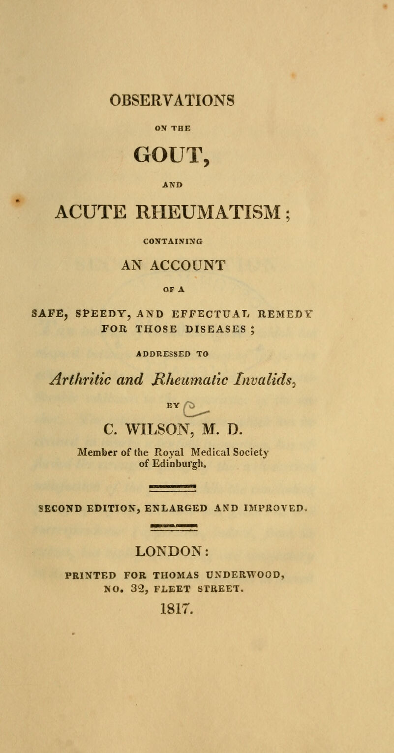 ON THE GOUT, AND ACUTE RHEUMATISM; CONTAINING AN ACCOUNT OF A SAFE, SPEEDY,AND EFFECTUAL REMEDY FOR THOSE DISEASES ; ADDRESSED TO Arthritic and Rheumatic Invalids^ C. WILSON, M. D. Member of the Royal Medical Society of Edinburgh. SECOND EDITION, ENLARGED AND IMPROVED, LONDON: PRINTED FOR THOMAS UNDERWOOD, NO. 32, FLEET STREET. 1817.