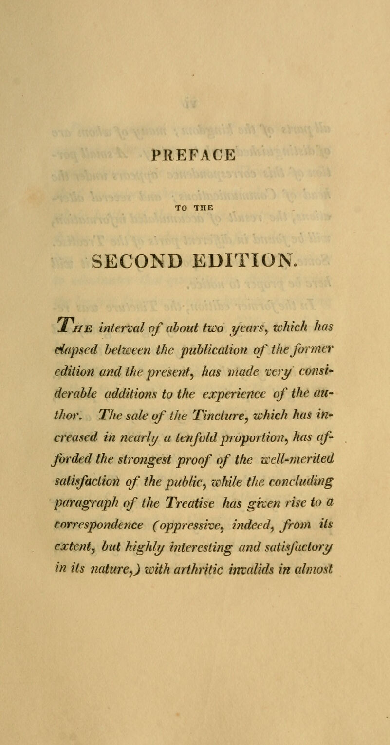 PREFACE SECOND EDITION 1 jib interval of about two years, zchich has elapsed between the publication of the former edition and the presentl, has made very' consi- derable additions to the experience of the au- thor. The sale of the Tincture, which has in- creased in nearly a tenfold proportion, has af- forded the strongest proof of the well-merited satisfaction of the public, while the concluding paragraph of the Treatise has given rise to a correspondence (oppressive, indeed, from Us extent, but highly interesting and satisfactory in its nature,) with arthritic invalids in almost