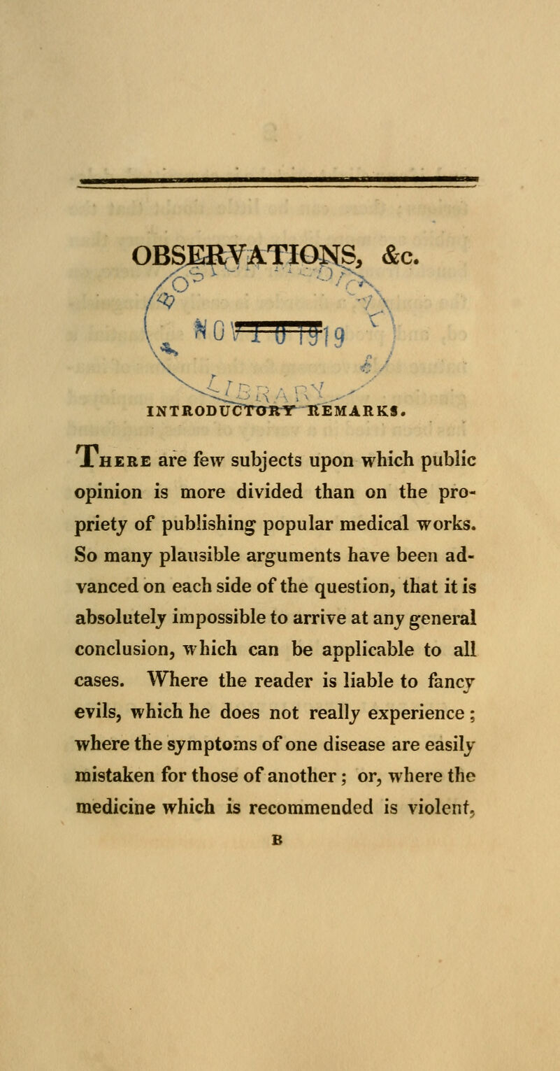 OBSERVATIONS, &c. ft INTRODU^TOirr TIEMARKS. Xhere are few subjects upon which public opinion is more divided than on the pro- priety of publishing popular medical works. So many plausible arguments have been ad- vanced on each side of the question, that it is absolutely impossible to arrive at any general conclusion, which can be applicable to all cases. Where the reader is liable to fancy evils, which he does not really experience; where the symptoms of one disease are easily mistaken for those of another; or, where the medicine which is recommended is violent, 6