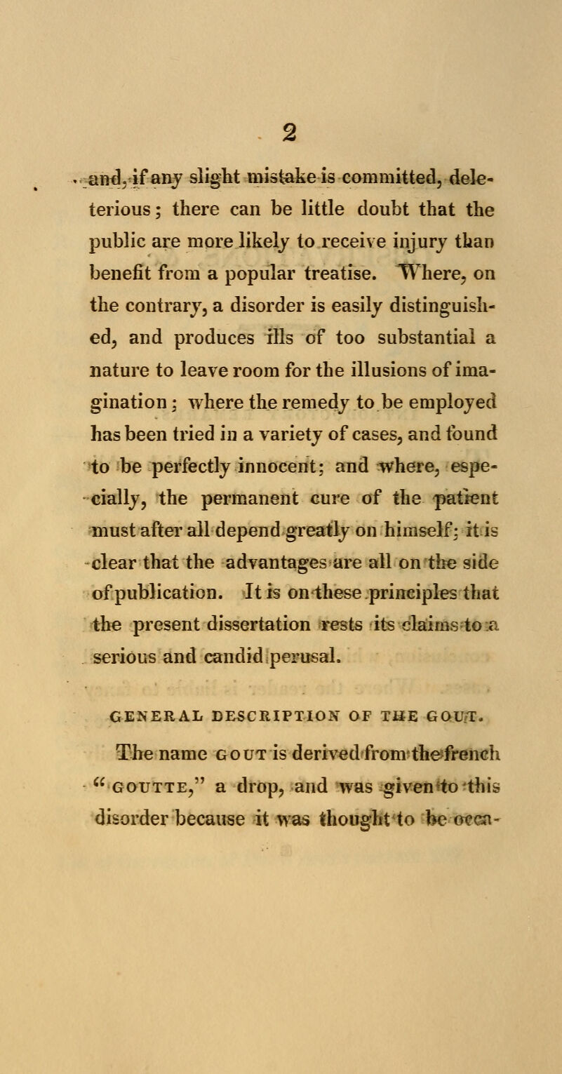 wm\, if any slight mistake is committed, dele- terious; there can be little doubt that the public are more likely to receive injury than benefit from a popular treatise. Where, on the contrary, a disorder is easily distinguish- ed, and produces ills of too substantial a nature to leave room for the illusions of ima- gination ; where the remedy to be employed has been tried in a variety of cases, and found to be perfectly innocent; and where, espe- cially, the permanent cure of the patient must after all depend greatly on himself; it is clear that the advantages are all on the side of publication. It is on these principles that the present dissertation rests its claims to a serious and candid perusal. GENERAL DESCRIPTION OF THE GOU/T. The name gout is derivedfrom thefrencli  GOUTTE, a drop, and was given to this disorder because it was thought to be oeen-