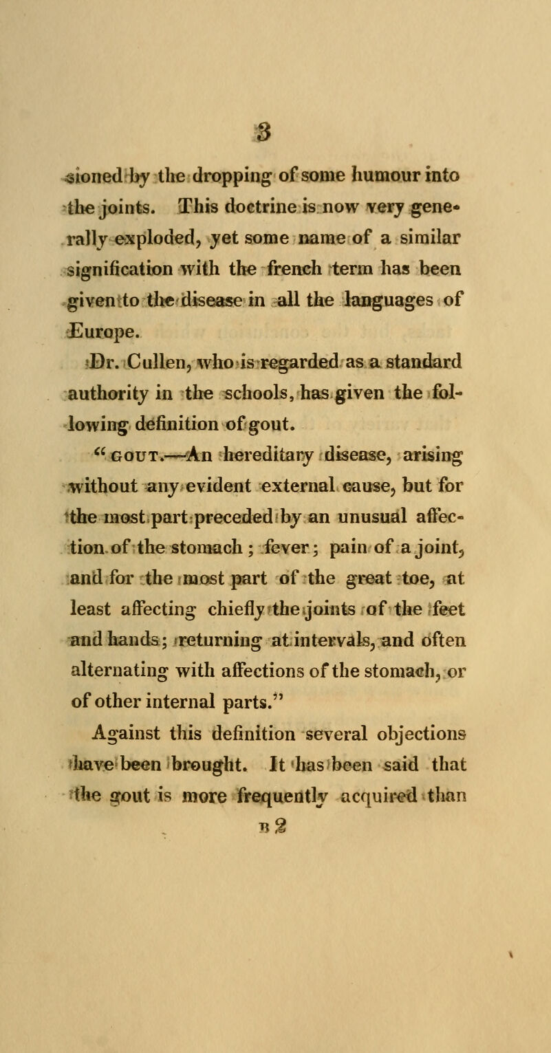 sioned by the dropping of some humour into the joints. This doctrine is now very gene* rally exploded, yet some name of a similar signification with the french term has been given to the disease in all the languages of Europe. ?Dr. Cullen, who is regarded as a standard authority in the schools, has given the fol- lowing definition of gout.  gout.—An hereditary disease, arising .without any evident external cause, but for 'the most part preceded by an unusual affec- tion of the stomach ; fever; pain of a joint5 and for the most part of the great toe, at least affecting chiefly ^thegoints of the-feet and hands; returning at intervals, and often alternating with affections of the stomach, or of other internal parts. Against this definition several objections 'have been brought. It has been said that ihe gout is more frequently acquired than b2