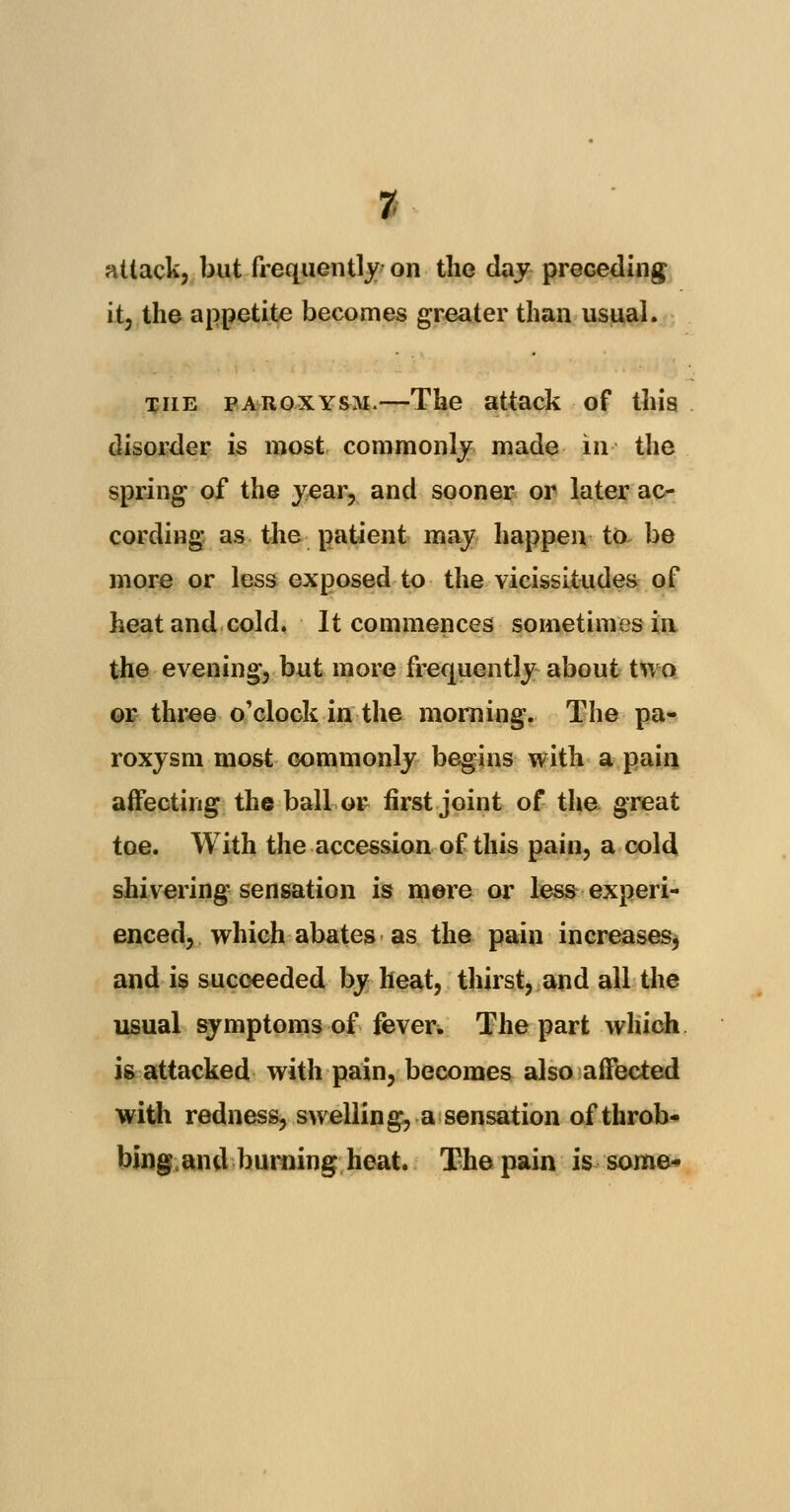 % attack, but frequently on the day preceding it; the appetite becomes greater than usual. the paroxysm.—The attack of this disorder is most commonly made in the spring of the year, and sooner or later ac- cording as the patient may happen to be more or less exposed to the vicissitudes of heat and cold. It commences sometimes in the evening, but more frequently about two or three o'clock in the morning. The pa- roxysm most commonly begins with a pain affecting the ball or first joint of the great toe. With the accession of this pain, a cold shivering sensation is mere or less experi- enced, which abates as the pain increases, and is succeeded by heat, thirst, and all the usual symptoms of fever. The part which is attacked with pain, becomes also affected with redness, swelling, a sensation of throb- bing.and burning heat. The pain is some*