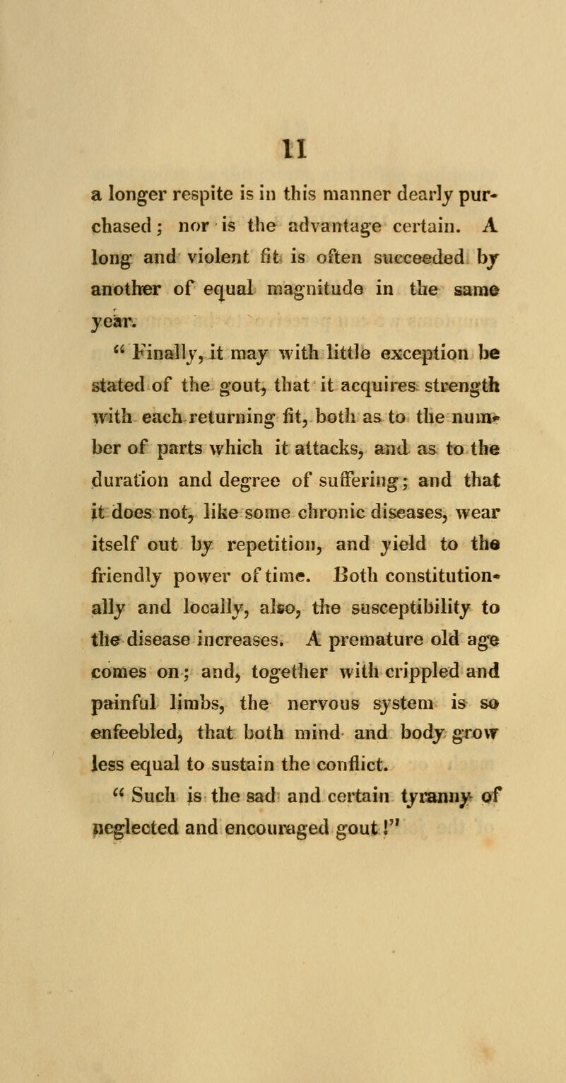 a longer respite is in this manner dearly pur- chased ; nor is the advantage certain. A long and violent fit is often succeeded by another of equal magnitude in the same year.  Finally, it may with little exception be stated of the gout, that it acquires strength with each returning fit, both as to the num* ber of parts which it attacks, and as to the duration and degree of suffering; and that it does not, like some chronic diseases, wear itself out by repetition, and yield to the friendly power of time. Both constitution- ally and locally, also, the susceptibility to the disease increases. A premature old age comes on; and, together with crippled and painful limbs, the nervous system is so enfeebled, that both mind and body grow less equal to sustain the conflict. w Such is the sad and certain tyranny- of neglected and encouraged gout!