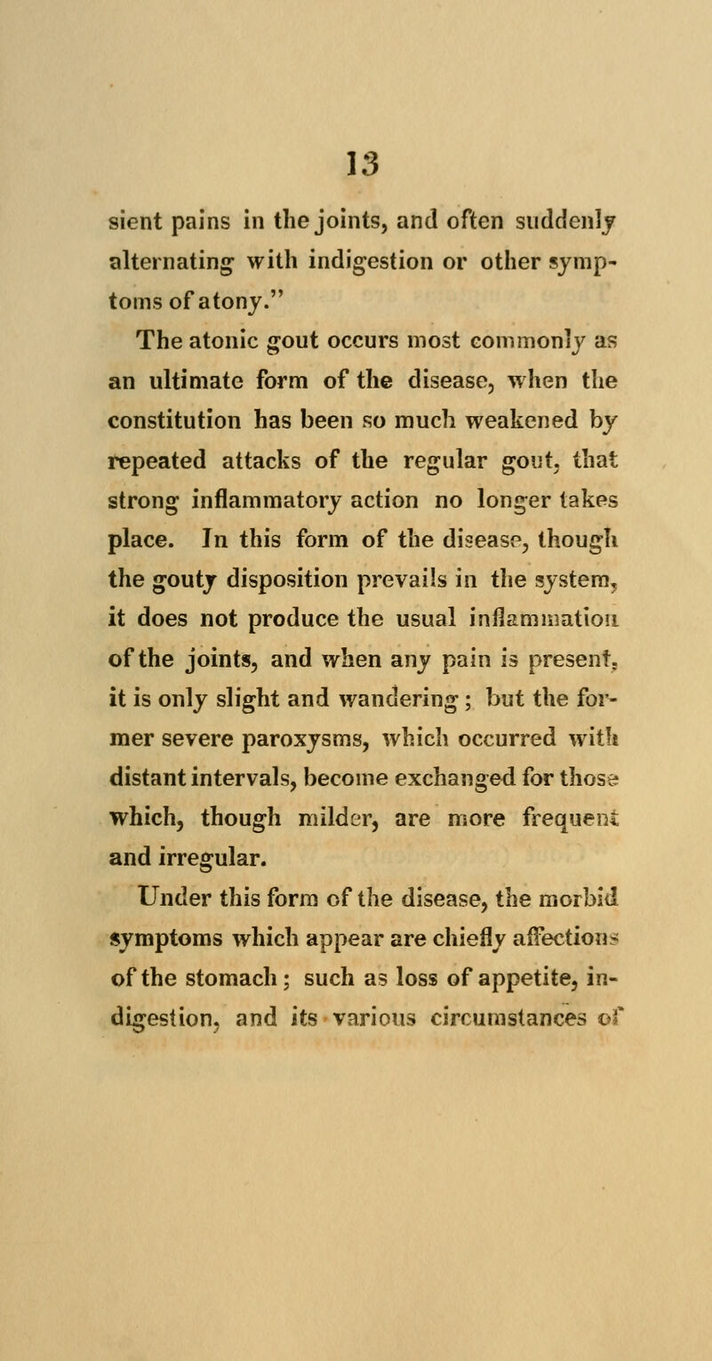 sient pains in the joints, and often suddenly alternating with indigestion or other symp- toms of atony. The atonic gout occurs most commonly as an ultimate form of the disease, when the constitution has been so much weakened by repeated attacks of the regular gout, that strong inflammatory action no longer takes place. In this form of the disease, though the gouty disposition prevails in the system^ it does not produce the usual inflammation of the joints, and when any pain is present. it is only slight and wandering; but the for- mer severe paroxysms, which occurred with distant intervals, become exchanged for those which, though milder, are more frequent and irregular. Under this form of the disease, the morbid symptoms which appear are chiefly affections of the stomach; such as loss of appetite, in- digestion, and its various circumstances of
