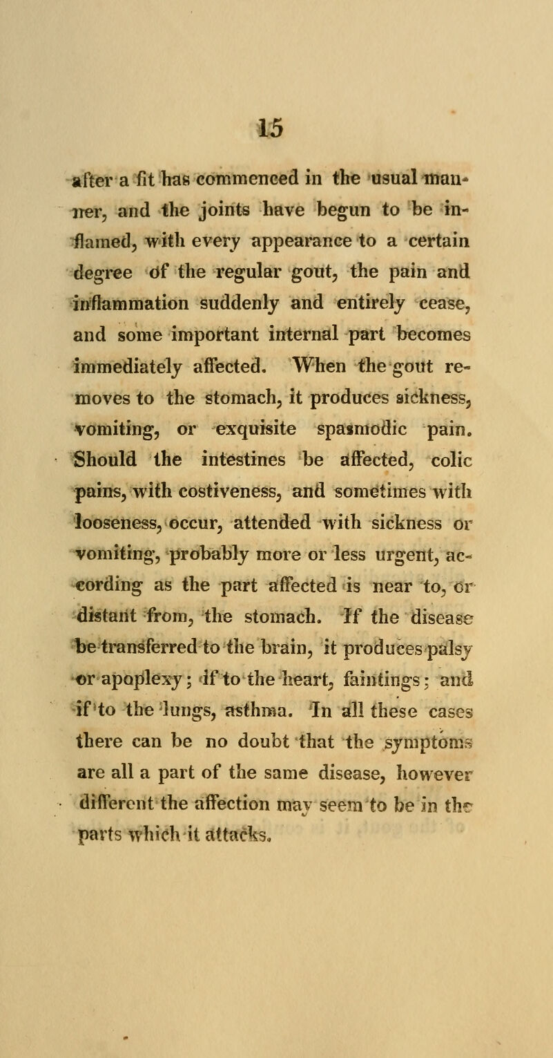 after a fit has commenced in the usual man- ner, and the joints have begun to be in- flamed, with every appearance to a certain degree Of the regular gout, the pain and inflammation suddenly and entirely cease, and some important internal part becomes immediately affected. When the gout re- moves to the stomach, it produces sickness, vomiting, or exquisite spasmodic pain. Should the intestines be affected, colic pains, with costiveness, and sometimes with looseness, occur, attended with sickness or vomiting, probably more or less urgent, ac- cording as the part affected is near to, cr distarit from, the stomach. If the disease be transferred to the brain, it produces palsy ©r apoplexy; if to the heart, faintings; and if'to the lungs, asthma. In all these cases there can be no doubt that the symptoms are all a part of the same disease, however different the affection may seem to be in thr parts which it attacks,
