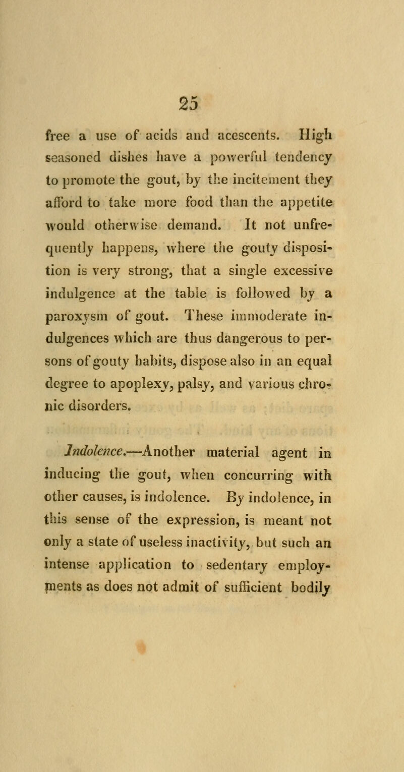 free a use of acids and acescents. High seasoned dishes have a powerful tendency to promote the gout, by the incitement they afford to take more food than the appetite would otherwise demand. It not unfre- quently happens, where the gouty disposi- tion is very strong, that a single excessive indulgence at the table is followed by a paroxysm of gout. These immoderate in- dulgences which are thus dangerous to per- sons of gouty habits, dispose also in an equal degree to apoplexy, palsy, and various chro- nic disorders. Indolence.—Another material agent in inducing the gout, when concurring with other causes, is indolence. By indolence, in this sense of the expression, is meant not only a state of useless inactivity, but such an intense application to sedentary employ- ments as does not admit of sufficient bodily