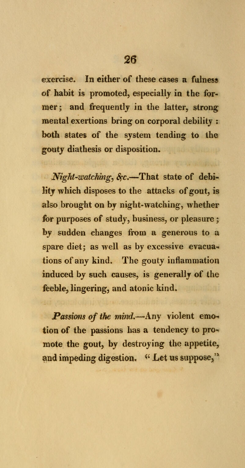 exercise. In either of these cases a fulness of habit is promoted, especially in the for- mer; and frequently in the latter, strong mental exertions bring on corporal debility : both states of the system tending to the gouty diathesis or disposition. Night-watching) fyc.—That state of debi- lity which disposes to the attacks of gout, is also brought on by night-watching, whether for purposes of study, business, or pleasure; by sudden changes from a generous to a spare diet; as well as by excessive evacua- tions of any kind. The gouty inflammation induced by such causes, is generally of the feeble, lingering, and atonic kind. Passions of the mind,—Any violent emo- tion of the passions has a tendency to pro- mote the gout, by destroying the appetite, and impeding digestion. « Let us suppose,'*