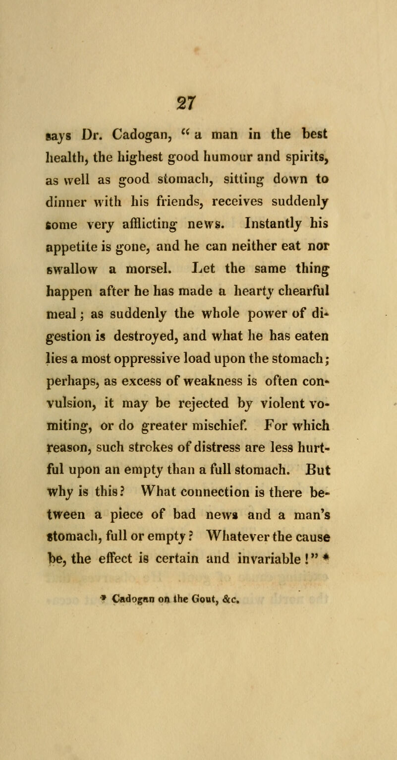 gays Dr. Cadogan, w a man in the best health, the highest good humour and spirits, as well as good stomach, sitting down to dinner with his friends, receives suddenly some very afflicting news. Instantly his appetite is gone, and he can neither eat nor swallow a morsel. Let the same thing happen after he has made a hearty chearful meal; as suddenly the whole power of di- gestion is destroyed, and what he has eaten lies a most oppressive load upon the stomach; perhaps, as excess of weakness is often con- vulsion, it may be rejected by violent vo- miting, or do greater mischief. For which reason, such strokes of distress are less hurt- ful upon an empty than a full stomach. But why is this? What connection is there be- tween a piece of bad new* and a man's stomach, full or empty ? Whatever the cause be, the effect is certain and invariable ! * * Cadogan on the Gout, &c.