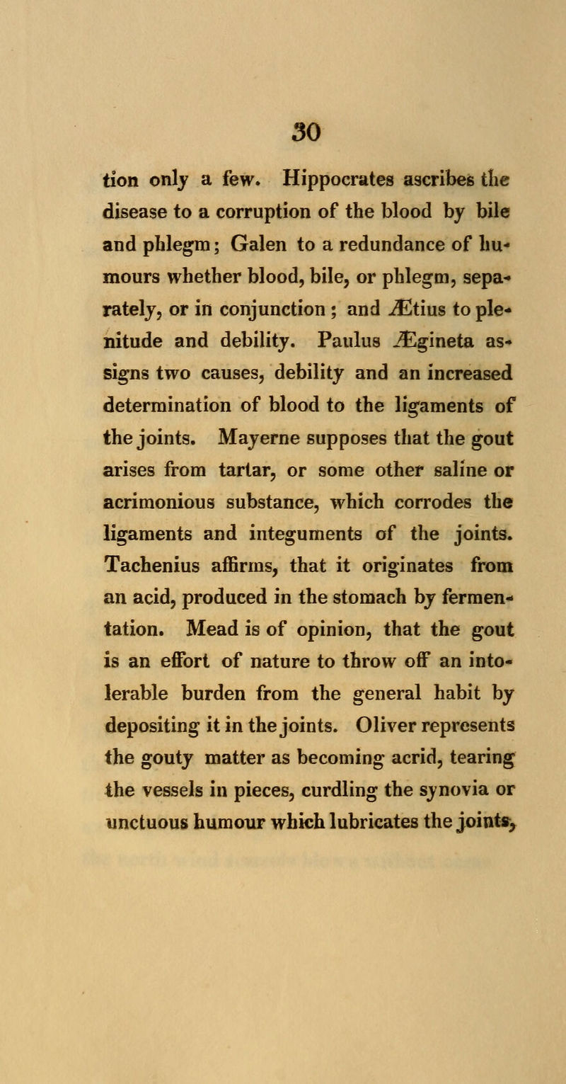 tion only a few. Hippocrates ascribes the disease to a corruption of the blood by bile and phlegm; Galen to a redundance of hu- mours whether blood, bile, or phlegm, sepa- rately, or in conjunction ; and iEtius to ple- nitude and debility. Paulus iEgineta as- signs two causes, debility and an increased determination of blood to the ligaments of the joints. Mayerne supposes that the gout arises from tartar, or some other saline or acrimonious substance, which corrodes the ligaments and integuments of the joints. Tachenius affirms, that it originates from an acid, produced in the stomach by fermen- tation. Mead is of opinion, that the gout is an effort of nature to throw off an into- lerable burden from the general habit by depositing it in the joints. Oliver represents the gouty matter as becoming acrid, tearing the vessels in pieces, curdling the synovia or unctuous humour which lubricates the joints,
