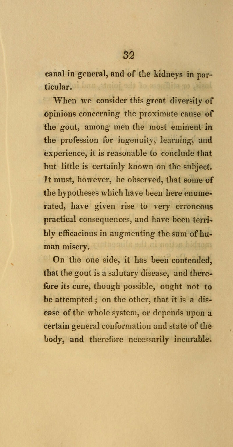 canal in general, and of the kidneys in par- ticular. When we consider this great diversity of 6pinions concerning the proximate cause of the gout, among men the most eminent in the profession for ingenuity, learning, and experience, it is reasonable to conclude that but little is certainly known on the subject. It must, however, be observed, that some of the hypotheses which have been here enume- rated, have given rise to very erroneous practical consequences, and have been terri- bly efficacious in augmenting the sum of hu- man misery. On the one side, it has been contended, that the gout is a salutary disease, and there- fore its cure, though possible, ought not to be attempted ; on the other, that it is a dis- ease of the whole system, or depends upon a certain general conformation and state of the body, and therefore necessarily incurable.