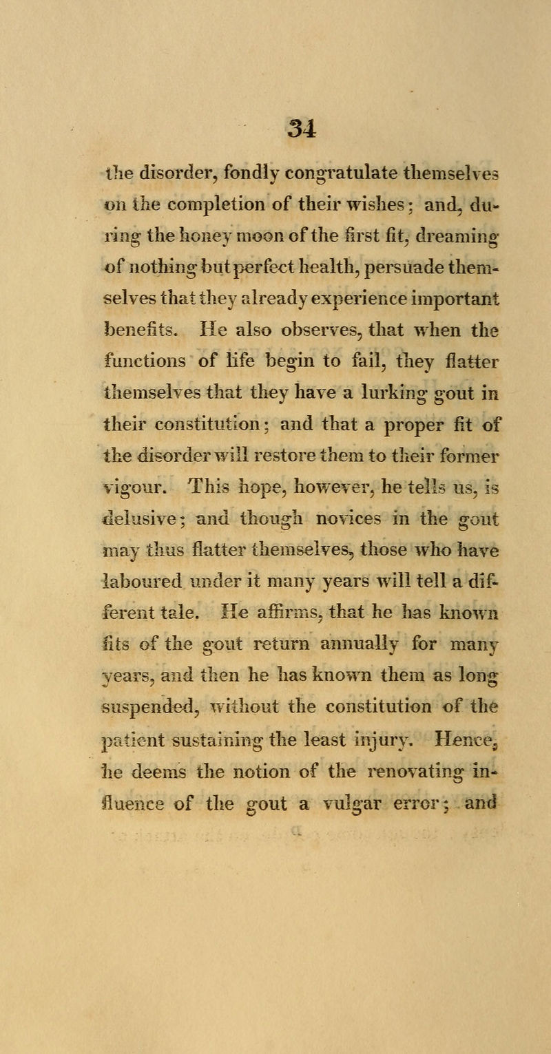 the disorder, fondly congratulate themselves on the completion of their wishes; and, du- ring the honey moon of the first fit, dreaming of nothing but perfect health, persuade them- selves that they already experience important benefits. He also observes, that when the functions of life begin to fail, they flatter themselves that they have a lurking gout in their constitution; and that a proper fit of the disorder will restore them to their former vigour. This hope, however, he tells us, is delusive; and though novices in the gout may thus flatter themselves,, those who have laboured under it many years will tell a dif- ferent tale. He affirms, that he has known fits of the gx>ut return annually for many years, and then he has known them as long suspended, without the constitution of the patient sustaining the least injury. Hencea he deems the notion of the renovating in- fluence of the <rout a vulvar error: and