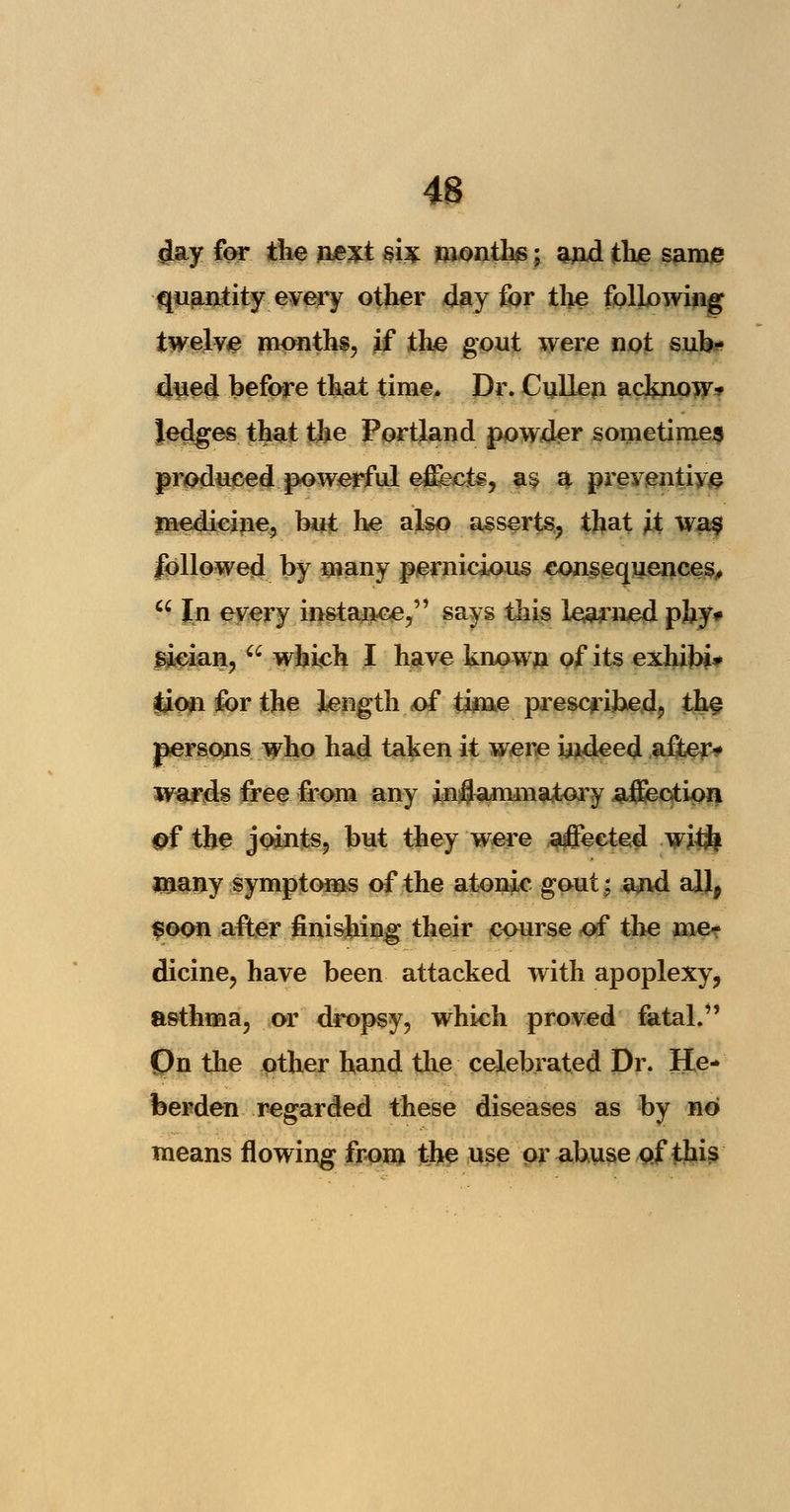 clay for the next six months; and the same quantity every other day for the following twelve months, if the gout were not sub- dued before that time. Dr. Culien acknow-. ledges that the Portland powder sometimes produced |>owefful effects, as a preventive medicine, but he also asserts, that it wa$ followed by many pernicious consequences,  In every instance, says this learned phy* sician,  which I have known of its exhibit tion for the length of time prescribed, the persons who had taken it were indeed after- wards free from any inflammatory affection of the joints, but they were affected witfe many symptoms of the atonic gout; and all, $oon after finishing their course of the me- dicine, have been attacked with apoplexy, asthma, or dropsy, which proved fatal. On the other hand the celebrated Dr. He- berden regarded these diseases as by no means flowing from the use or abuse of this