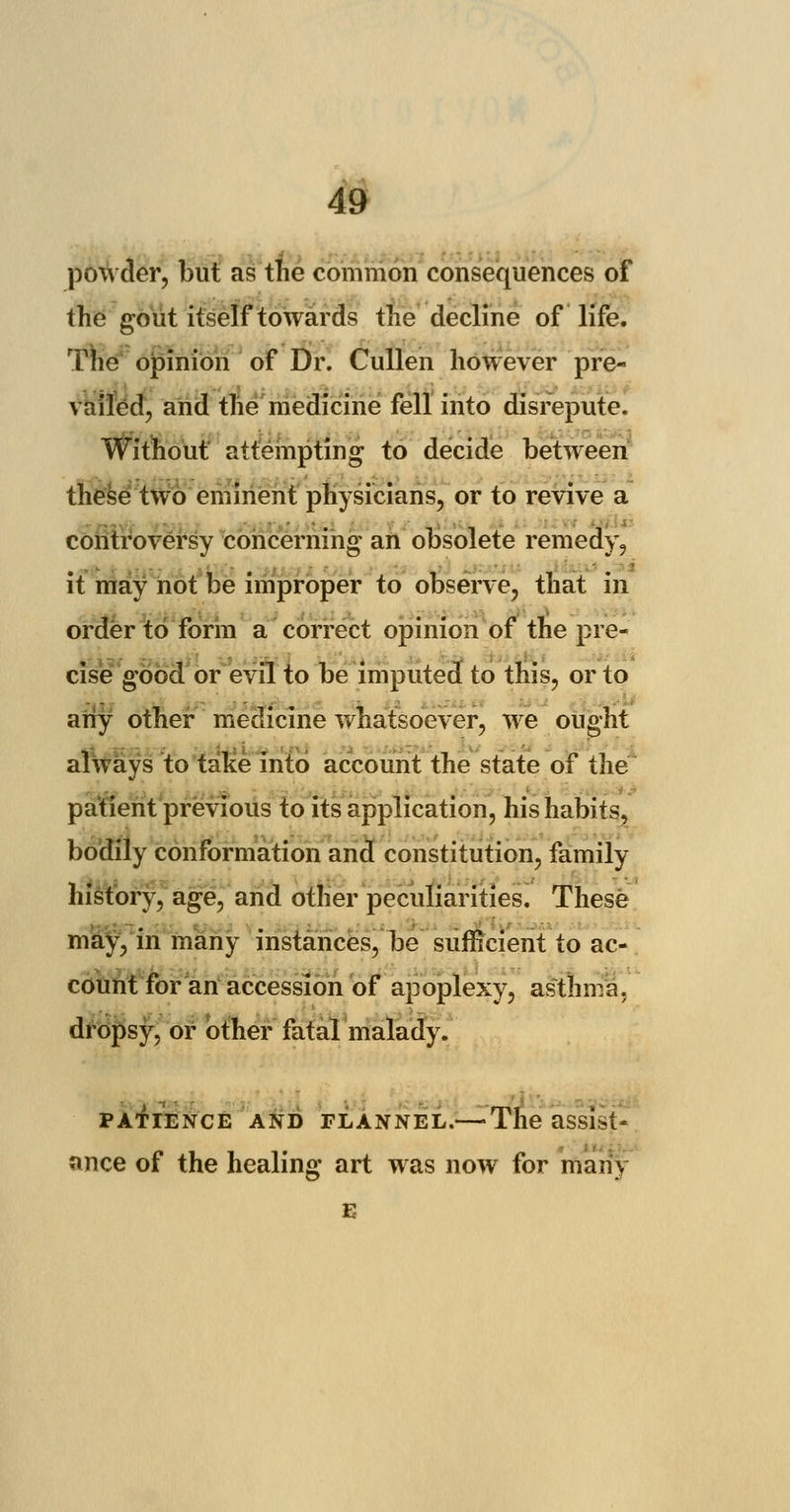 powder, but as the common consequences of the gout itself towards the decline of life. The opinion of Dr. Cullen however pre- vailed, and the medicine fell into disrepute. Without attempting to decide between these two eminent physicians, or to revive a controversy concerning an obsolete remedy, it may not be improper to observe, that in order to form a correct opinion of the pre- cise good or evil to be imputed to this, or to any other medicine whatsoever, we ought always to take into account the state of the patient previous to its application, his habits, bodily conformation and constitution, family history, age, and other peculiarities. These may, in many instances, be sufficient to ac- count for an accession of apoplexy, asthma, dropsy, or other fatal malady. patience and FLANNEL.— The assist- ance of the healing art was now for many e