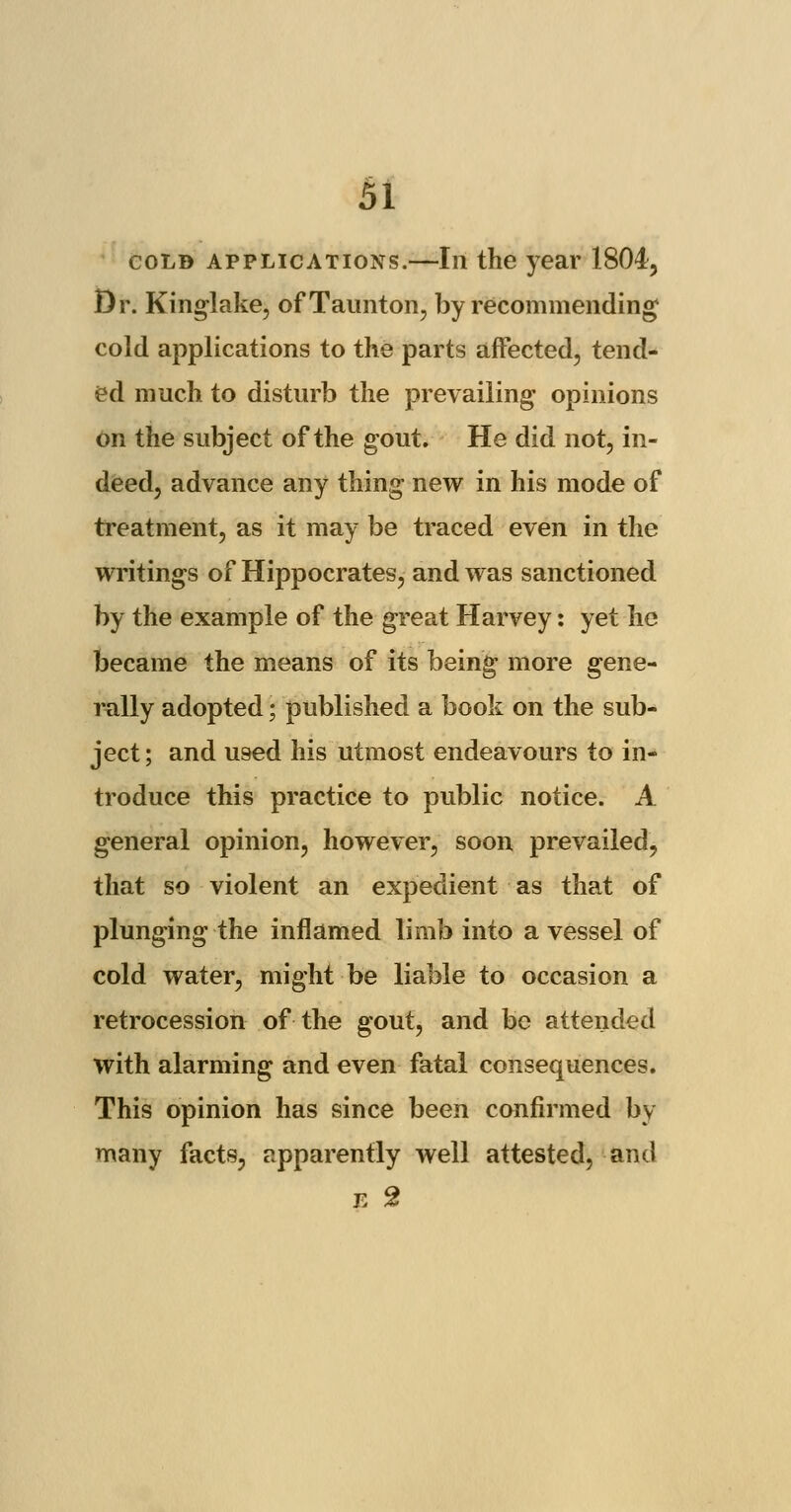 cold applications.—In the year 1804, Dr. Kinglake, of Taunton, by recommending cold applications to the parts affected, tend- ed much to disturb the prevailing opinions on the subject of the gout. He did not, in- deed, advance any thing new in his mode of treatment, as it may be traced even in the writings of Hippocrates, and was sanctioned by the example of the great Harvey: yet he became the means of its being more gene- rally adopted; published a book on the sub- ject; and used his utmost endeavours to in- troduce this practice to public notice. A general opinion, however, soon prevailed, that so violent an expedient as that of plunging the inflamed limb into a vessel of cold water, might be liable to occasion a retrocession of the gout, and be attended with alarming and even fatal consequences. This opinion has since been confirmed by many facts, apparently well attested, and E 2