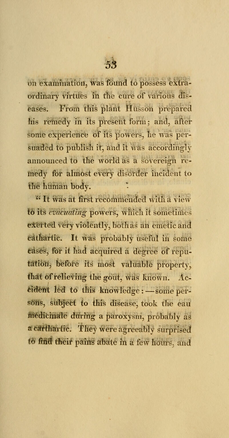 on examination, was found to possess extra- ordinary virtues in the cure of various dis- eases. From this plant Husson prepared his remedy in its present form; and, after some experience of its powers, he was per- suaded to publish it, and it was accordingly announced to the world as a sovereign re- medy for almost every disorder incident to the human body. * 4- It was at first recommended with a view to its evacuating powers, which it sometimes eXerted very violently, both as an emetic and cathartic. It was probably useful in some cases, for it had acquired a degree of repu- tation, before its most valuable property, that of relieving the gout, was known. Ac- cident led to this knowledge:—some per- sons, subject to this disease, took the eau medicinale during a paroxysm, probably as a cathartic. They were agreeably surprised to fitift their pains abate in a few hours, and
