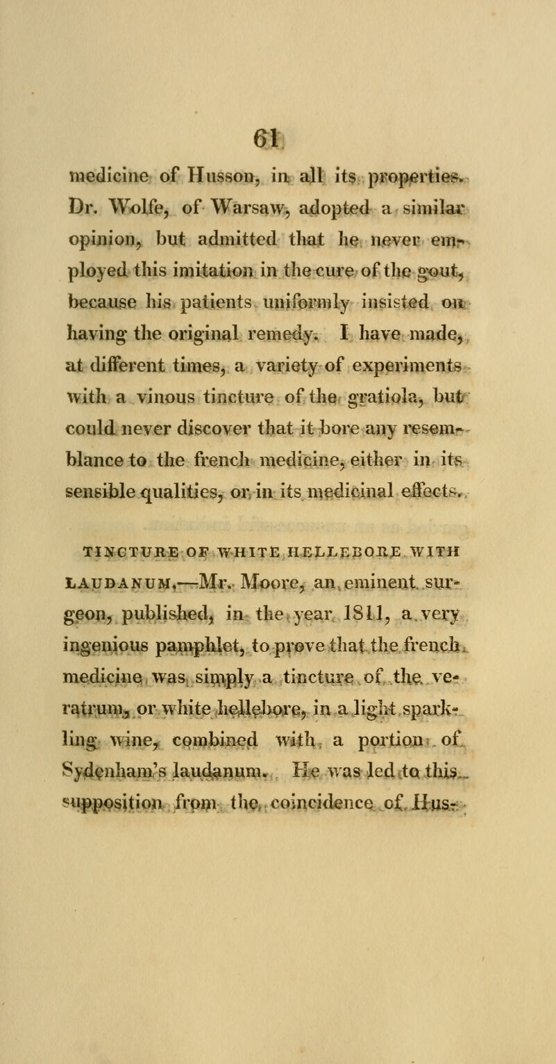 medicine of Husson, in all its properties. Dr. Wolfe, of Warsaw, adopted a similar opinion, but admitted that he never emr ployed this imitation in the cure of the gout, because his patients uniformly insisted on having the original remedy. I have made, at different times, a variety of experiments with a vinous tincture of the gratiola, but could never discover that it bore any resem- blance to the french medicine, either in its sensible qualities, or,-in its medicinal effect-. TINCTURE OF WHITE HELLEBORE WITH laudanum.—Mr. Moore, an eminent sur- geon, published, in the year 1811, a very ingenious pamphlet, to prove that the french, medicine was simply a tincture of the. .ve- ratrum, or white hellebore, in a light spark- ling wine, combined with a portion of Sydenham's laudanum. He was led to this... supposition from the. coincidence o£. II us-