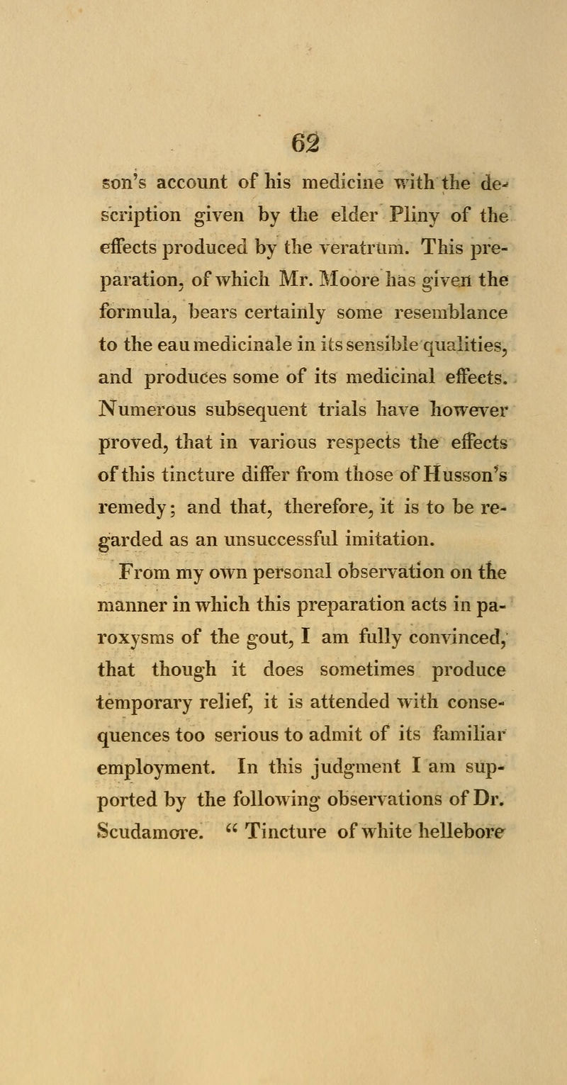 son's account of his medicine with'the de- scription given by the elder Pliny of the effects produced by the veratrtim. This pre- paration, of which Mr. Moore has given the formula, bears certainly some resemblance to the eaumedicinale in its sensible qualities, and produces some of its medicinal effects. Numerous subsequent trials have however proved, that in various respects the effects of this tincture differ from those'of Husson's remedy; and that, therefore, it is to be re- garded as an unsuccessful imitation. From my own personal observation on the manner in which this preparation acts in pa- roxysms of the gout, I am fully convinced, that though it does sometimes produce temporary relief, it is attended with conse- quences too serious to admit of its familiar employment. In this judgment I am sup- ported by the following observations of Dr. Scudamore. Tincture of white hellebore