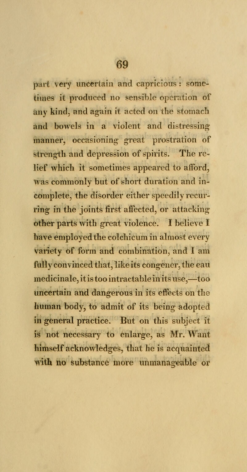 part very uncertain and capricious : some- times it produced no sensible operation of any kind, and again it acted on the stomach and bowels in a violent and distressing manner, occasioning great prostration of strength and depression of spirits. The re- lief which it sometimes appeared to afford, was commonly but of short duration and in- complete, the disorder either speedily recur- ring in the joints first affected, or attacking other parts with great violence. I believe I have employed the colchicum in almost every variety of form and combination, and I am fully convinced that, like its congener, the eau medicinale, it is too intractable in its use,—too uncertain and dangerous in its effects on the human body, to admit of its being adopted in general practice. But on this subject it is not necessary to enlarge, as Mr. Want himself acknowledges, that he is acquainted with no substance more unmanageable or