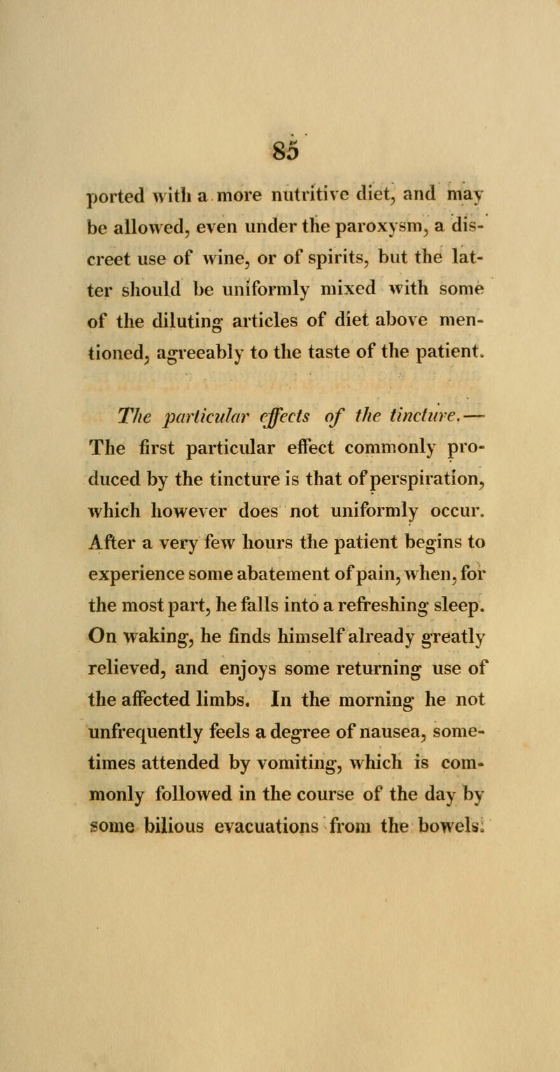 ported with a more nutritive diet, and may be allowed, even under the paroxysm, a dis- creet use of wine, or of spirits, but the lat- ter should be uniformly mixed with some of the diluting articles of diet above men- tioned, agreeably to the taste of the patient. The particular effects of the tincture.— The first particular effect commonly pro- duced by the tincture is that of perspiration, which however does not uniformly occur. After a very few hours the patient begins to experience some abatement of pain, when, for the most part, he falls into a refreshing sleep. On waking, he finds himself already greatly relieved, and enjoys some returning use of the affected limbs. In the morning he not unfrequently feels a degree of nausea, some- times attended by vomiting, which is com- monly followed in the course of the day by- some bilious evacuations from the bowels;