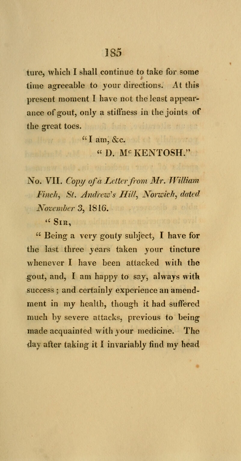 ture, which I shall continue to take for some time agreeable to jour directions. At this present moment I have not the least appear- ance of gout, only a stiffness in the joints of the great toes. a I am, &c.  D. Mc KENTOSH. No. VII. Copy of a Letter from Mr. William Finch) St. Andrew's Hill, Norwich, dated Novembers, 1816.  Sir,  Being a very gouty subject, I have for the last three years taken your tincture whenever I have been attacked with the gout, and, I am happy to say, always with success ; and certainly experience an amend- ment in my health, though it had suffered much by severe attacks, previous to being made acquainted with your medicine. The day after taking it I invariably find my head