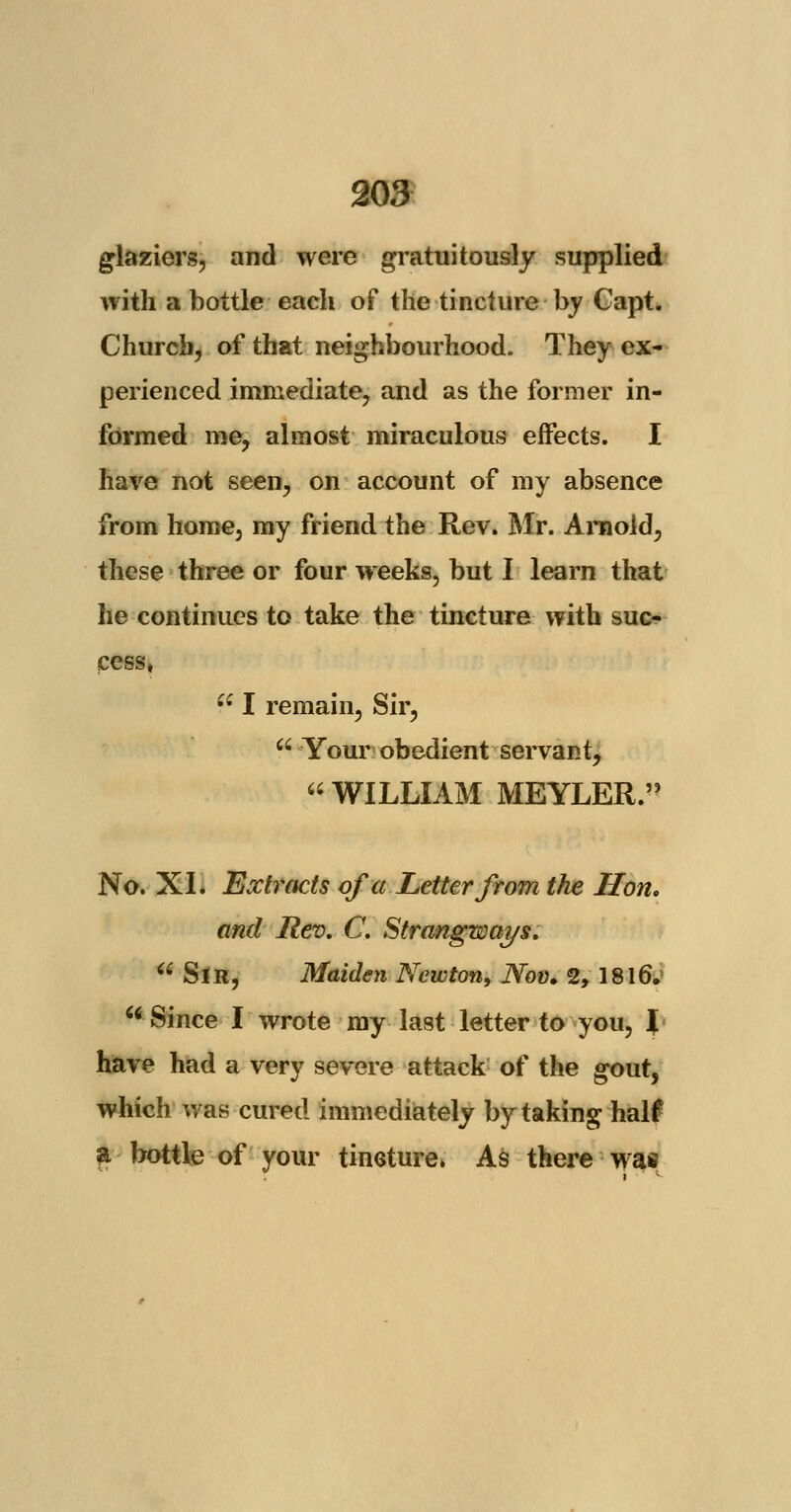 glaziers, and were gratuitously supplied with a bottle each of the tincture by Capt. Church, of that neighbourhood. They ex- perienced immediate, and as the former in- formed me, almost miraculous effects. I have not seen, on account of my absence from home, my friend the Rev. Mr. Arnold, these three or four weeks, but I learn that he continues to take the tincture with suc- cess, Ci I remain, Sir,  Your obedient servant,  WILLIAM MEYLER. No. XI. Extracts of a Letter from the Hon. and Rev, C. Strangways. Sir, Maiden Newton, Nov. 2, 1816. w Since I wrote my last letter to you, ( have had a very severe attack of the gout, which was cured immediately by taking half a bottle of your tincture. As there was