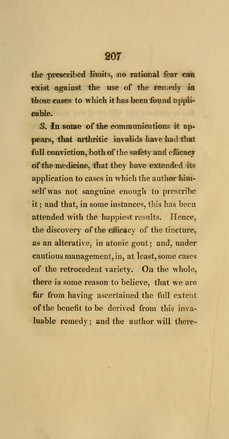 the prescribed limits, no rational fear can exist against the use of the remedy in those cases to which it has been found appli- cable. 3. In some of the communications it ap- pears, that arthritic invalids have had that full conviction, both of the safety and efficacy of the medicine, that they have extended its application to cases in which the author him- self was not sanguine enough to prescribe it; and that, in some instances, this has been attended with the happiest results. Hence, the discovery of the efficacy of the tincture, as an alterative, in atonic gout; and, under cautious management, in, at least, some cases of the retrocedent variety. On the whole, there is some reason to believe, that we are far from having ascertained the full extent of the benefit to be derived from this inva- luable remedy; and the author will there-