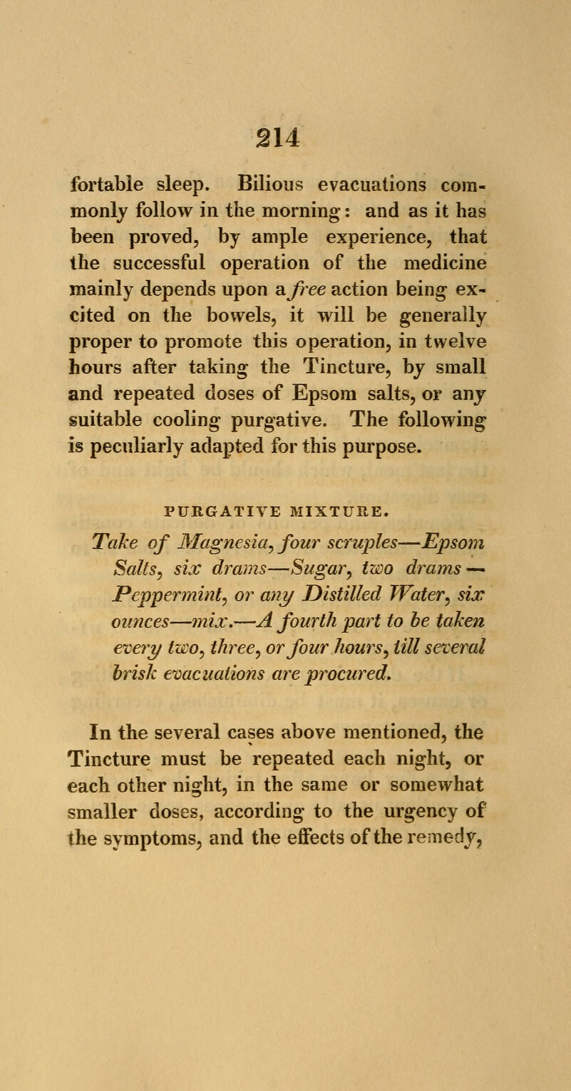 fortable sleep. Bilious evacuations com- monly follow in the morning: and as it has been proved, by ample experience, that the successful operation of the medicine mainly depends upon a free action being ex- cited on the bowels, it will be generally proper to promote this operation, in twelve hours after taking the Tincture, by small and repeated doses of Epsom salts, or any suitable cooling purgative. The following is peculiarly adapted for this purpose. PURGATIVE MIXTURE. Take of Magnesia, four scruples—Epsom Salts, six drams—Sugar, two drams — Peppermint, or any Distilled Water, six ounces—mix.—A fourth part to be taken every two, three, or four hours, till several brisk evacuations are procured. In the several cases above mentioned, the Tincture must be repeated each night, or each other night, in the same or somewhat smaller doses, according to the urgency of the symptoms, and the effects of the remedy,