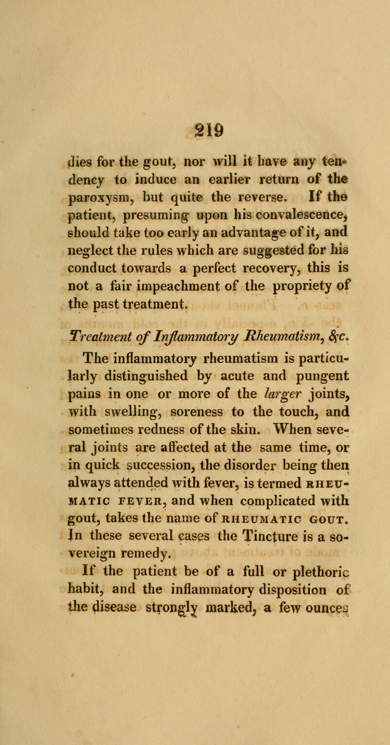 §19 dies for the gout, nor will it have any ten« dency to induce an earlier return of the paroxysm, but quite the reverse. If the patient, presuming upon his convalescence, should take too early an advantage of it, and neglect the rules which are suggested for his conduct towards a perfect recovery, this is not a fair impeachment of the propriety of the past treatment. Treatment of Inflammatory Rheumatism, fyc. The inflammatory rheumatism is particu- larly distinguished by acute and pungent pains in one or more of the larger joints, with swelling, soreness to the touch, and sometimes redness of the skin. When seve- ral joints are affected at the same time, or in quick succession, the disorder being then, always attended with fever, is termed rheu- matic fever, and when complicated with gout, takes the name of rheumatic gout. Jn these several eases the Tincture is a so- vereign remedy. If the patient be of a full or plethoric habit, and the inflammatory disposition of the disease strongly marked, a few ounces