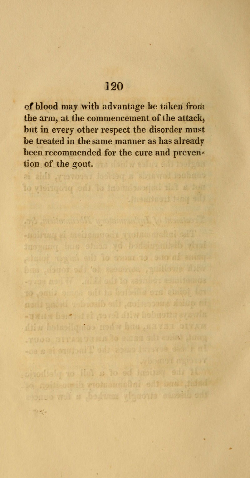 120 of blood may with advantage be taken from the arm, at the commencement of the attack^ but in every other respect the disorder must be treated in the same manner as has already been recommended for the cure and preven- tion of the gout.