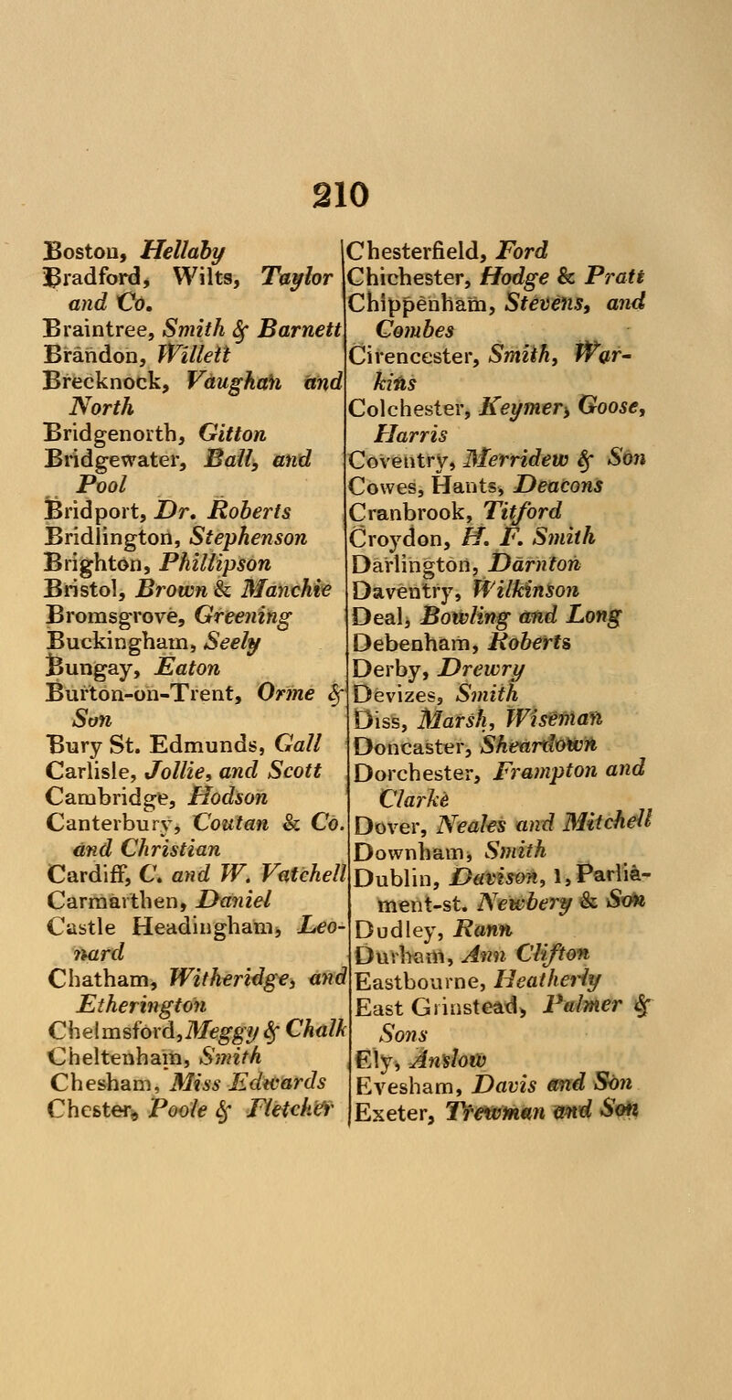 Boston, Hellaby Bradford, Wilts, Taylor and Co. Braintree, Smith Sf Barnett Brandon, Willeit Brecknock, Vdughah and North Bridgenorth, Gitton Bridgewater, Ball, and Pool Bridport, Dr. Roberts Bridlington, Stephenson Brighton, Phillipson Bristol, Brown & Manchie Bromsgrove, Greening Buckingham, Seely Bungay, Eaton Burton-on-Trent, Orine Sf Son Bury St. Edmunds, Gall Carlisle, Jollie, and Scott Cambridge, Hodson Canterbury, Coutan & Co. and Christian Cardiff, C. and TV. Vatchell Carmarthen, Daniel Castle Headingham, Leo nard Chatham, Witheridge, and Etherington Chelmsford,M^?/ Sf Chalk Cheltenham, Smith Chesham, Miss Edwards Chester, Poole Sf Fletcher Chesterfield, Ford Chichester, Hodge & Pratt Chippenham, Stevens, and Combes Cirencester, Smith, War- kills Colchester, Keymer> Goose, Harris Coventry, Merridew Sf Son Cowes, Hants, Deacons Cranbrook, Titford Croydon, H. F. Smith Darlington, Darnton Daventry, Wilkinson Dealj Bowling and Long Debenham, Roberts Derby, Drewry Devizes, Smith Diss, Marsh, Wiseman Doncaster, Sheardowii Dorchester, Frampton and Clarke Dover, Neales and Mitchell Downham, Smith Dublin, Davison, l,Parlia- ment-st. Newbery & Son Dudley, Ranft Durham, Ann Clifton Eastbourne, Heatherly East Gi instead, Palmer % Sons Ely, Anslow Evesham, Davis and Son Exeter, Tfewman and Son